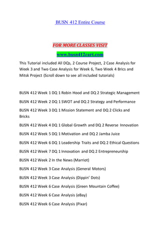 BUSN 412 Entire Course
FOR MORE CLASSES VISIT
www.busn412cart.com
This Tutorial included All DQs, 2 Course Project, 2 Case Analysis for
Week 3 and Two Case Analysis for Week 6, Two Week 4 Brics and
Mitsk Project (Scroll down to see all included tutorials)
BUSN 412 Week 1 DQ 1 Robin Hood and DQ 2 Strategic Management
BUSN 412 Week 2 DQ 1 SWOT and DQ 2 Strategy and Performance
BUSN 412 Week 3 DQ 1 Mission Statement and DQ 2 Clicks and
Bricks
BUSN 412 Week 4 DQ 1 Global Growth and DQ 2 Reverse Innovation
BUSN 412 Week 5 DQ 1 Motivation and DQ 2 Jamba Juice
BUSN 412 Week 6 DQ 1 Leadership Traits and DQ 2 Ethical Questions
BUSN 412 Week 7 DQ 1 Innovation and DQ 2 Entrepreneurship
BUSN 412 Week 2 In the News (Marriot)
BUSN 412 Week 3 Case Analysis (General Motors)
BUSN 412 Week 3 Case Analysis (Dippin’ Dots)
BUSN 412 Week 6 Case Analysis (Green Mountain Coffee)
BUSN 412 Week 6 Case Analysis (eBay)
BUSN 412 Week 6 Case Analysis (Pixar)
 