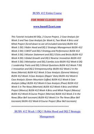 BUSN 412 Entire Course
FOR MORE CLASSES VISIT
www.busn412cart.com
This Tutorial included All DQs, 2 Course Project, 2 Case Analysis for
Week 3 and Two Case Analysis for Week 6, Two Week 4 Brics and
Mitsk Project (Scroll down to see all included tutorials) BUSN 412
Week 1 DQ 1 Robin Hood and DQ 2 Strategic Management BUSN 412
Week 2 DQ 1 SWOT and DQ 2 Strategy and Performance BUSN 412
Week 3 DQ 1 Mission Statement and DQ 2 Clicks and Bricks BUSN 412
Week 4 DQ 1 Global Growth and DQ 2 Reverse Innovation BUSN 412
Week 5 DQ 1 Motivation and DQ 2 Jamba Juice BUSN 412 Week 6 DQ
1 Leadership Traits and DQ 2 Ethical Questions BUSN 412 Week 7 DQ
1 Innovation and DQ 2 Entrepreneurship BUSN 412 Week 2 In the
News (Marriot) BUSN 412 Week 3 Case Analysis (General Motors)
BUSN 412 Week 3 Case Analysis (Dippin’ Dots) BUSN 412 Week 6
Case Analysis (Green Mountain Coffee) BUSN 412 Week 6 Case
Analysis (eBay) BUSN 412 Week 6 Case Analysis (Pixar) BUSN 412
Week 5 In The News (Marriott) BUSN 412 Week 4 Brics and Mitsk
Project (Mexico) BUSN 412 Week 4 Brics and Mitsk Project (Mexico)
BUSN 412 Week 8 Course Project (Marriot) BUSN 412 Week 2 In the
News (Blue Bell Icecream) BUSN 412 Week 5 In The News (Blue Bell
Icecream) BUSN 412 Week 8 Course Project (Blue Bell Icecream)
==============================================
BUSN 412 Week 1 DQ 1 Robin Hood and DQ 2 Strategic
Management
 