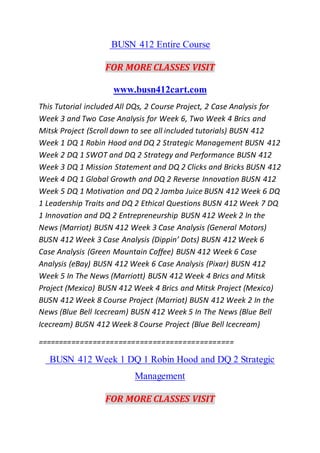 BUSN 412 Entire Course
FOR MORE CLASSES VISIT
www.busn412cart.com
This Tutorial included All DQs, 2 Course Project, 2 Case Analysis for
Week 3 and Two Case Analysis for Week 6, Two Week 4 Brics and
Mitsk Project (Scroll down to see all included tutorials) BUSN 412
Week 1 DQ 1 Robin Hood and DQ 2 Strategic Management BUSN 412
Week 2 DQ 1 SWOT and DQ 2 Strategy and Performance BUSN 412
Week 3 DQ 1 Mission Statement and DQ 2 Clicks and Bricks BUSN 412
Week 4 DQ 1 Global Growth and DQ 2 Reverse Innovation BUSN 412
Week 5 DQ 1 Motivation and DQ 2 Jamba Juice BUSN 412 Week 6 DQ
1 Leadership Traits and DQ 2 Ethical Questions BUSN 412 Week 7 DQ
1 Innovation and DQ 2 Entrepreneurship BUSN 412 Week 2 In the
News (Marriot) BUSN 412 Week 3 Case Analysis (General Motors)
BUSN 412 Week 3 Case Analysis (Dippin’ Dots) BUSN 412 Week 6
Case Analysis (Green Mountain Coffee) BUSN 412 Week 6 Case
Analysis (eBay) BUSN 412 Week 6 Case Analysis (Pixar) BUSN 412
Week 5 In The News (Marriott) BUSN 412 Week 4 Brics and Mitsk
Project (Mexico) BUSN 412 Week 4 Brics and Mitsk Project (Mexico)
BUSN 412 Week 8 Course Project (Marriot) BUSN 412 Week 2 In the
News (Blue Bell Icecream) BUSN 412 Week 5 In The News (Blue Bell
Icecream) BUSN 412 Week 8 Course Project (Blue Bell Icecream)
==============================================
BUSN 412 Week 1 DQ 1 Robin Hood and DQ 2 Strategic
Management
FOR MORE CLASSES VISIT
 