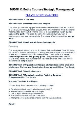 BUSN412 Entire Course (Strategic Management)

                      PLEASE DOWNLOAD HERE
BUSN412 Weeks 2-7 Quizzes

BUSN412 Week 3 Nintendo's Wii Case Analysis

This week, you will write a paper on Nintendo's Wii (Textbook Case 35). In order
to assist you in writing your case analysis, there are links to two Word documents
that should be downloaded. The first link is to a case analysis report outline
and grading guide. This guide should be followed exactly if you want a
maximum score on your case analysis. The second Word document is a sample
paper.

BUSN412 Week 5 Southwest Airlines - Case Analysis

Case Study

This week you will write a paper on Southwest Airlines (Textbook Case 27). Read
the case first. In order to assist you in writing your case analysis, there are links to
two Word documents that should be downloaded. The first link is to a case
analysis report outline and grading guide. This guide should be followed
exactly if you want a maximum score on your case analysis. The second Word
document is a sample paper.

BUSN412 Week 6 Organizational Designs, Strategic Leadership, Emotional
Intelligence, The Learning Organization, Organizational Ethics - You Decide

BUSN412 Week 7 Creative Concepts

BUSN412 Week 7 Managing Innovation, Fostering Corporate
Entrepreneurship - You Decide

Scenario, Your Role, Key Players

You are Betty. Based on the scenario above you should:

a. Explain to the bank exactly what is occurring at EZ.
b. Say nothing and continue the status quo.
c. Talk to Ryan and explain your concerns.
d. Give hints to the bank about EZ's situation.
e. Attempt to cover up the problems and stall the bank's auditors.


Activity
 