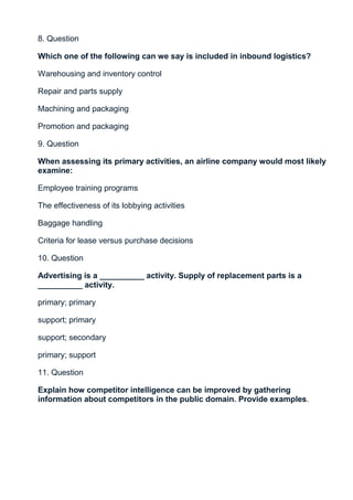 8. Question

Which one of the following can we say is included in inbound logistics?

Warehousing and inventory control

Repair and parts supply

Machining and packaging

Promotion and packaging

9. Question

When assessing its primary activities, an airline company would most likely
examine:

Employee training programs

The effectiveness of its lobbying activities

Baggage handling

Criteria for lease versus purchase decisions

10. Question

Advertising is a __________ activity. Supply of replacement parts is a
__________ activity.

primary; primary

support; primary

support; secondary

primary; support

11. Question

Explain how competitor intelligence can be improved by gathering
information about competitors in the public domain. Provide examples.
 