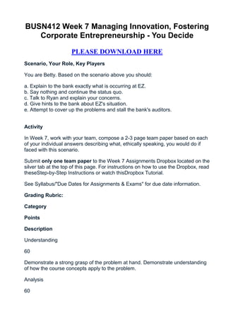 BUSN412 Week 7 Managing Innovation, Fostering
   Corporate Entrepreneurship - You Decide

                     PLEASE DOWNLOAD HERE
Scenario, Your Role, Key Players

You are Betty. Based on the scenario above you should:

a. Explain to the bank exactly what is occurring at EZ.
b. Say nothing and continue the status quo.
c. Talk to Ryan and explain your concerns.
d. Give hints to the bank about EZ's situation.
e. Attempt to cover up the problems and stall the bank's auditors.


Activity

In Week 7, work with your team, compose a 2-3 page team paper based on each
of your individual answers describing what, ethically speaking, you would do if
faced with this scenario.

Submit only one team paper to the Week 7 Assignments Dropbox located on the
silver tab at the top of this page. For instructions on how to use the Dropbox, read
theseStep-by-Step Instructions or watch thisDropbox Tutorial.

See Syllabus/"Due Dates for Assignments & Exams" for due date information.

Grading Rubric:

Category

Points

Description

Understanding

60

Demonstrate a strong grasp of the problem at hand. Demonstrate understanding
of how the course concepts apply to the problem.

Analysis

60
 