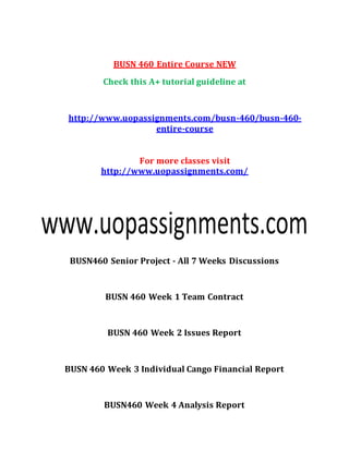 BUSN 460 Entire Course NEW
Check this A+ tutorial guideline at
http://www.uopassignments.com/busn-460/busn-460-
entire-course
For more classes visit
http://www.uopassignments.com/
BUSN460 Senior Project - All 7 Weeks Discussions
BUSN 460 Week 1 Team Contract
BUSN 460 Week 2 Issues Report
BUSN 460 Week 3 Individual Cango Financial Report
BUSN460 Week 4 Analysis Report
 