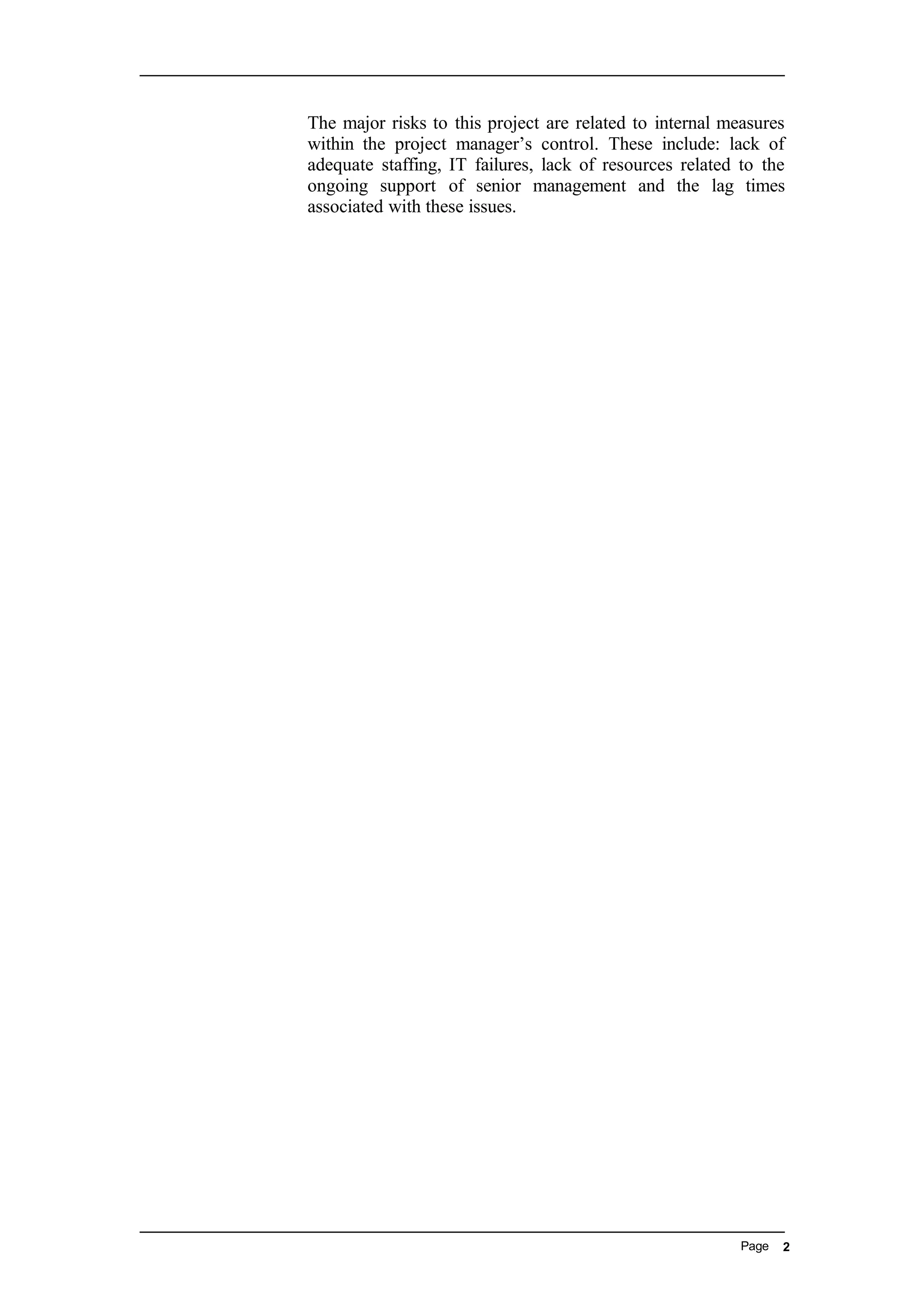 The major risks to this project are related to internal measures
within the project manager’s control. These include: lack of
adequate staffing, IT failures, lack of resources related to the
ongoing support of senior management and the lag times
associated with these issues.
Page 2
 