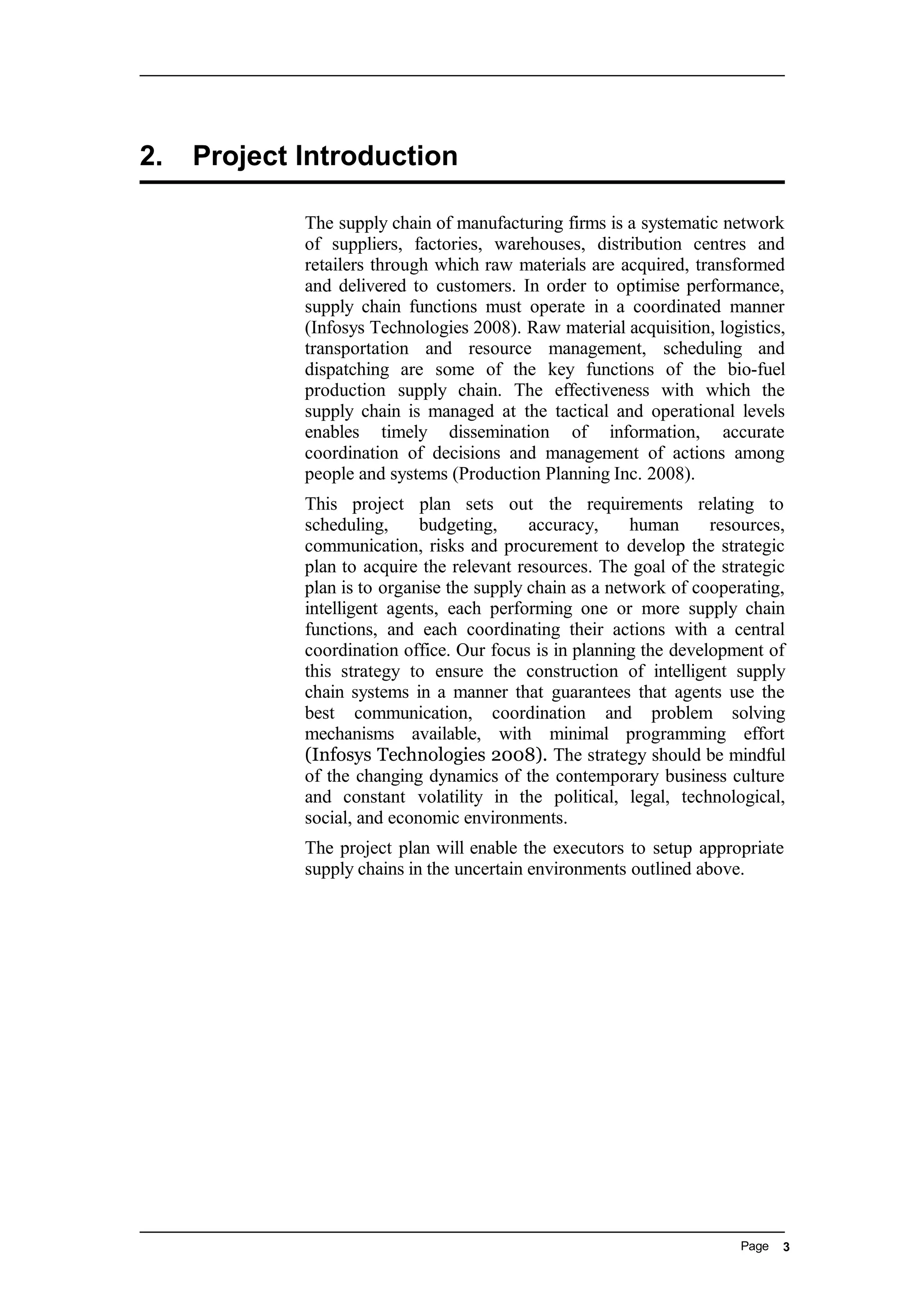 2. Project Introduction
The supply chain of manufacturing firms is a systematic network
of suppliers, factories, warehouses, distribution centres and
retailers through which raw materials are acquired, transformed
and delivered to customers. In order to optimise performance,
supply chain functions must operate in a coordinated manner
(Infosys Technologies 2008). Raw material acquisition, logistics,
transportation and resource management, scheduling and
dispatching are some of the key functions of the bio-fuel
production supply chain. The effectiveness with which the
supply chain is managed at the tactical and operational levels
enables timely dissemination of information, accurate
coordination of decisions and management of actions among
people and systems (Production Planning Inc. 2008).
This project plan sets out the requirements relating to
scheduling, budgeting, accuracy, human resources,
communication, risks and procurement to develop the strategic
plan to acquire the relevant resources. The goal of the strategic
plan is to organise the supply chain as a network of cooperating,
intelligent agents, each performing one or more supply chain
functions, and each coordinating their actions with a central
coordination office. Our focus is in planning the development of
this strategy to ensure the construction of intelligent supply
chain systems in a manner that guarantees that agents use the
best communication, coordination and problem solving
mechanisms available, with minimal programming effort
(Infosys Technologies 2008). The strategy should be mindful
of the changing dynamics of the contemporary business culture
and constant volatility in the political, legal, technological,
social, and economic environments.
The project plan will enable the executors to setup appropriate
supply chains in the uncertain environments outlined above.
Page 3
 