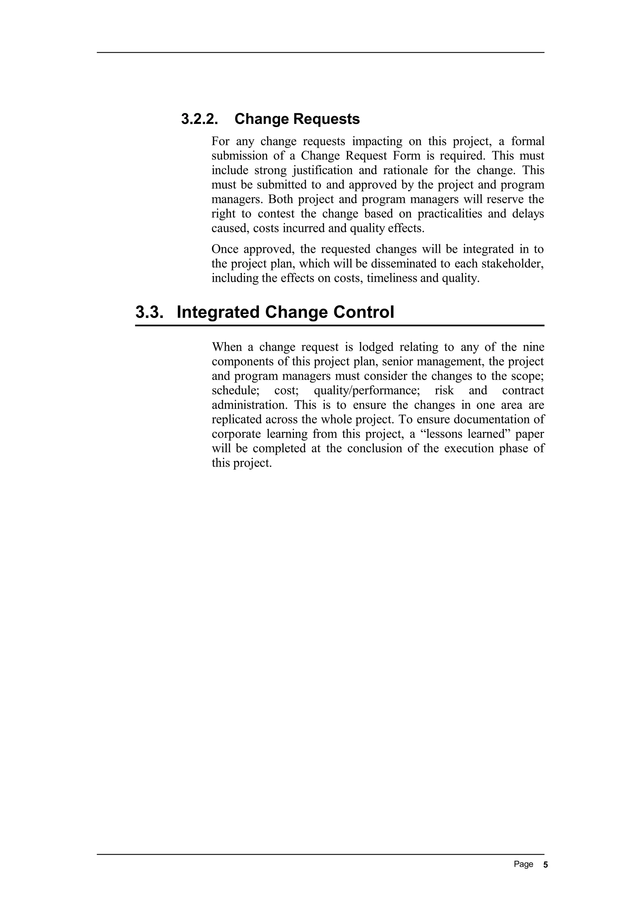 3.2.2. Change Requests
For any change requests impacting on this project, a formal
submission of a Change Request Form is required. This must
include strong justification and rationale for the change. This
must be submitted to and approved by the project and program
managers. Both project and program managers will reserve the
right to contest the change based on practicalities and delays
caused, costs incurred and quality effects.
Once approved, the requested changes will be integrated in to
the project plan, which will be disseminated to each stakeholder,
including the effects on costs, timeliness and quality.
3.3. Integrated Change Control
When a change request is lodged relating to any of the nine
components of this project plan, senior management, the project
and program managers must consider the changes to the scope;
schedule; cost; quality/performance; risk and contract
administration. This is to ensure the changes in one area are
replicated across the whole project. To ensure documentation of
corporate learning from this project, a “lessons learned” paper
will be completed at the conclusion of the execution phase of
this project.
Page 5
 