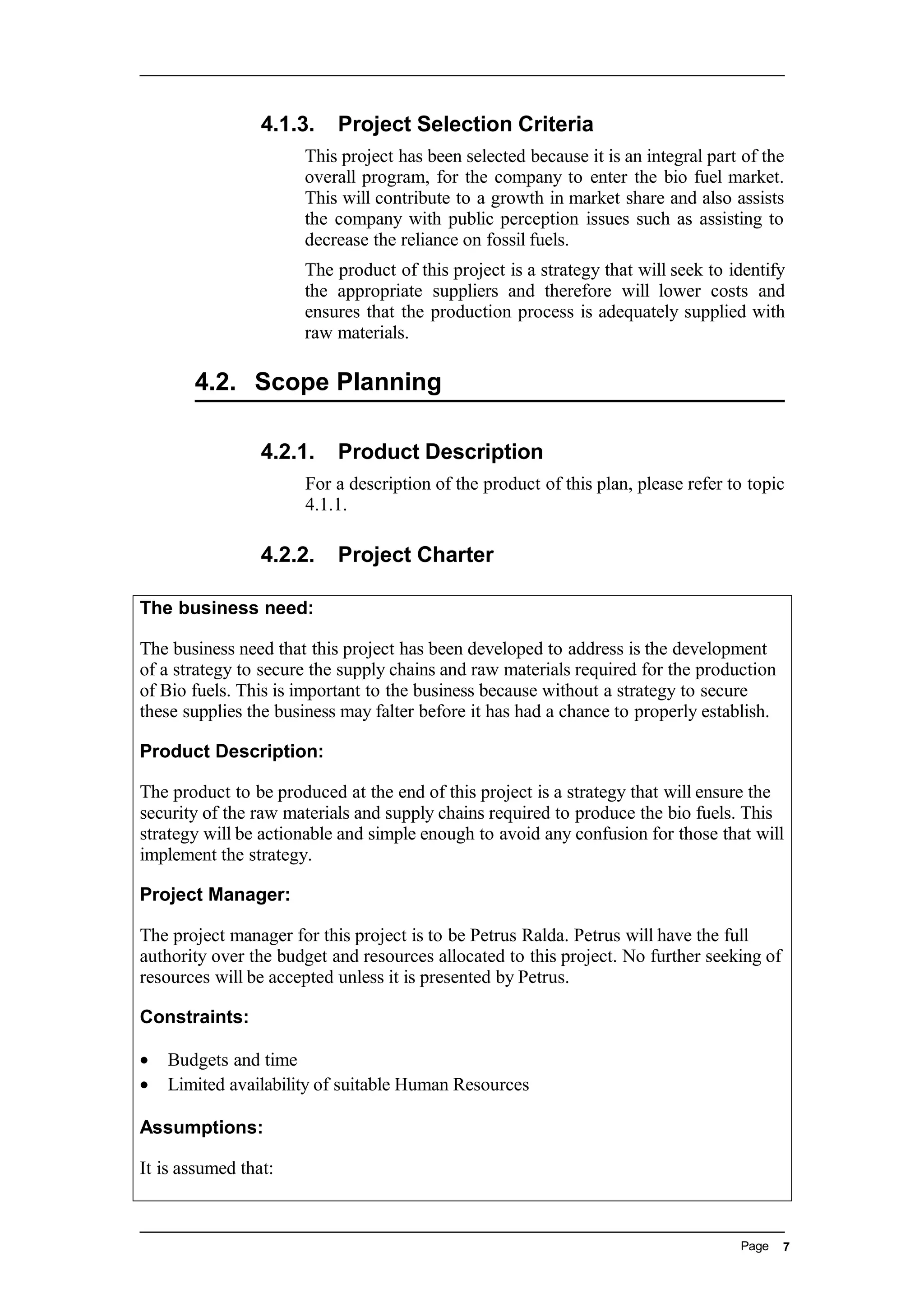 4.1.3. Project Selection Criteria
This project has been selected because it is an integral part of the
overall program, for the company to enter the bio fuel market.
This will contribute to a growth in market share and also assists
the company with public perception issues such as assisting to
decrease the reliance on fossil fuels.
The product of this project is a strategy that will seek to identify
the appropriate suppliers and therefore will lower costs and
ensures that the production process is adequately supplied with
raw materials.
4.2. Scope Planning
4.2.1. Product Description
For a description of the product of this plan, please refer to topic
4.1.1.
4.2.2. Project Charter
The business need:
The business need that this project has been developed to address is the development
of a strategy to secure the supply chains and raw materials required for the production
of Bio fuels. This is important to the business because without a strategy to secure
these supplies the business may falter before it has had a chance to properly establish.
Product Description:
The product to be produced at the end of this project is a strategy that will ensure the
security of the raw materials and supply chains required to produce the bio fuels. This
strategy will be actionable and simple enough to avoid any confusion for those that will
implement the strategy.
Project Manager:
The project manager for this project is to be Petrus Ralda. Petrus will have the full
authority over the budget and resources allocated to this project. No further seeking of
resources will be accepted unless it is presented by Petrus.
Constraints:
• Budgets and time
• Limited availability of suitable Human Resources
Assumptions:
It is assumed that:
Page 7
 