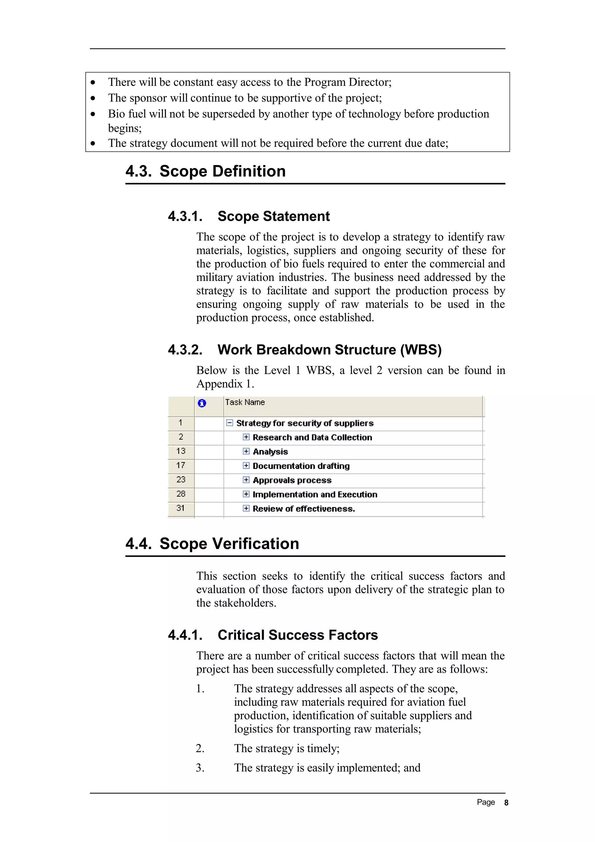 • There will be constant easy access to the Program Director;
• The sponsor will continue to be supportive of the project;
• Bio fuel will not be superseded by another type of technology before production
begins;
• The strategy document will not be required before the current due date;
4.3. Scope Definition
4.3.1. Scope Statement
The scope of the project is to develop a strategy to identify raw
materials, logistics, suppliers and ongoing security of these for
the production of bio fuels required to enter the commercial and
military aviation industries. The business need addressed by the
strategy is to facilitate and support the production process by
ensuring ongoing supply of raw materials to be used in the
production process, once established.
4.3.2. Work Breakdown Structure (WBS)
Below is the Level 1 WBS, a level 2 version can be found in
Appendix 1.
4.4. Scope Verification
This section seeks to identify the critical success factors and
evaluation of those factors upon delivery of the strategic plan to
the stakeholders.
4.4.1. Critical Success Factors
There are a number of critical success factors that will mean the
project has been successfully completed. They are as follows:
1. The strategy addresses all aspects of the scope,
including raw materials required for aviation fuel
production, identification of suitable suppliers and
logistics for transporting raw materials;
2. The strategy is timely;
3. The strategy is easily implemented; and
Page 8
 