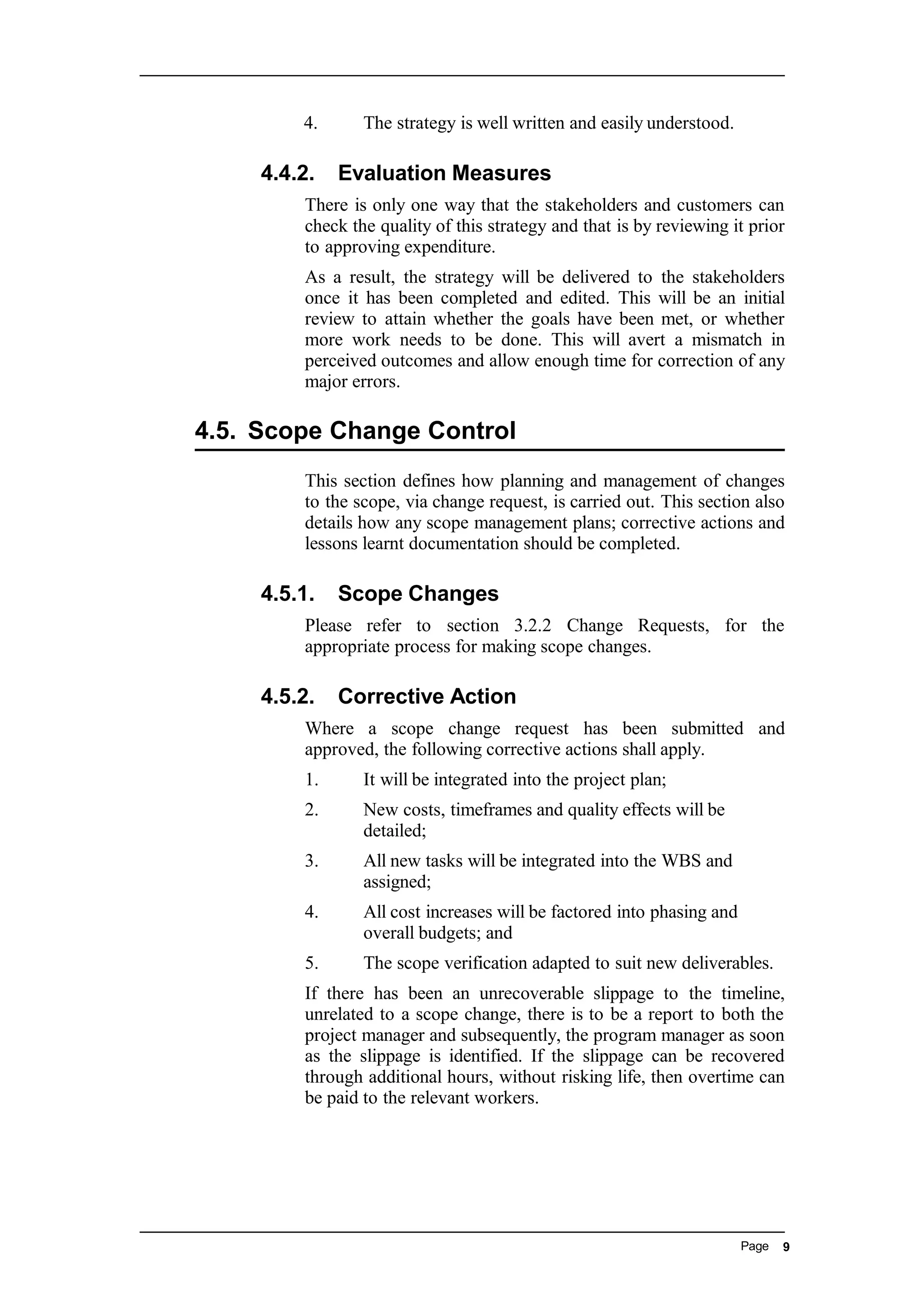 4. The strategy is well written and easily understood.
4.4.2. Evaluation Measures
There is only one way that the stakeholders and customers can
check the quality of this strategy and that is by reviewing it prior
to approving expenditure.
As a result, the strategy will be delivered to the stakeholders
once it has been completed and edited. This will be an initial
review to attain whether the goals have been met, or whether
more work needs to be done. This will avert a mismatch in
perceived outcomes and allow enough time for correction of any
major errors.
4.5. Scope Change Control
This section defines how planning and management of changes
to the scope, via change request, is carried out. This section also
details how any scope management plans; corrective actions and
lessons learnt documentation should be completed.
4.5.1. Scope Changes
Please refer to section 3.2.2 Change Requests, for the
appropriate process for making scope changes.
4.5.2. Corrective Action
Where a scope change request has been submitted and
approved, the following corrective actions shall apply.
1. It will be integrated into the project plan;
2. New costs, timeframes and quality effects will be
detailed;
3. All new tasks will be integrated into the WBS and
assigned;
4. All cost increases will be factored into phasing and
overall budgets; and
5. The scope verification adapted to suit new deliverables.
If there has been an unrecoverable slippage to the timeline,
unrelated to a scope change, there is to be a report to both the
project manager and subsequently, the program manager as soon
as the slippage is identified. If the slippage can be recovered
through additional hours, without risking life, then overtime can
be paid to the relevant workers.
Page 9
 
