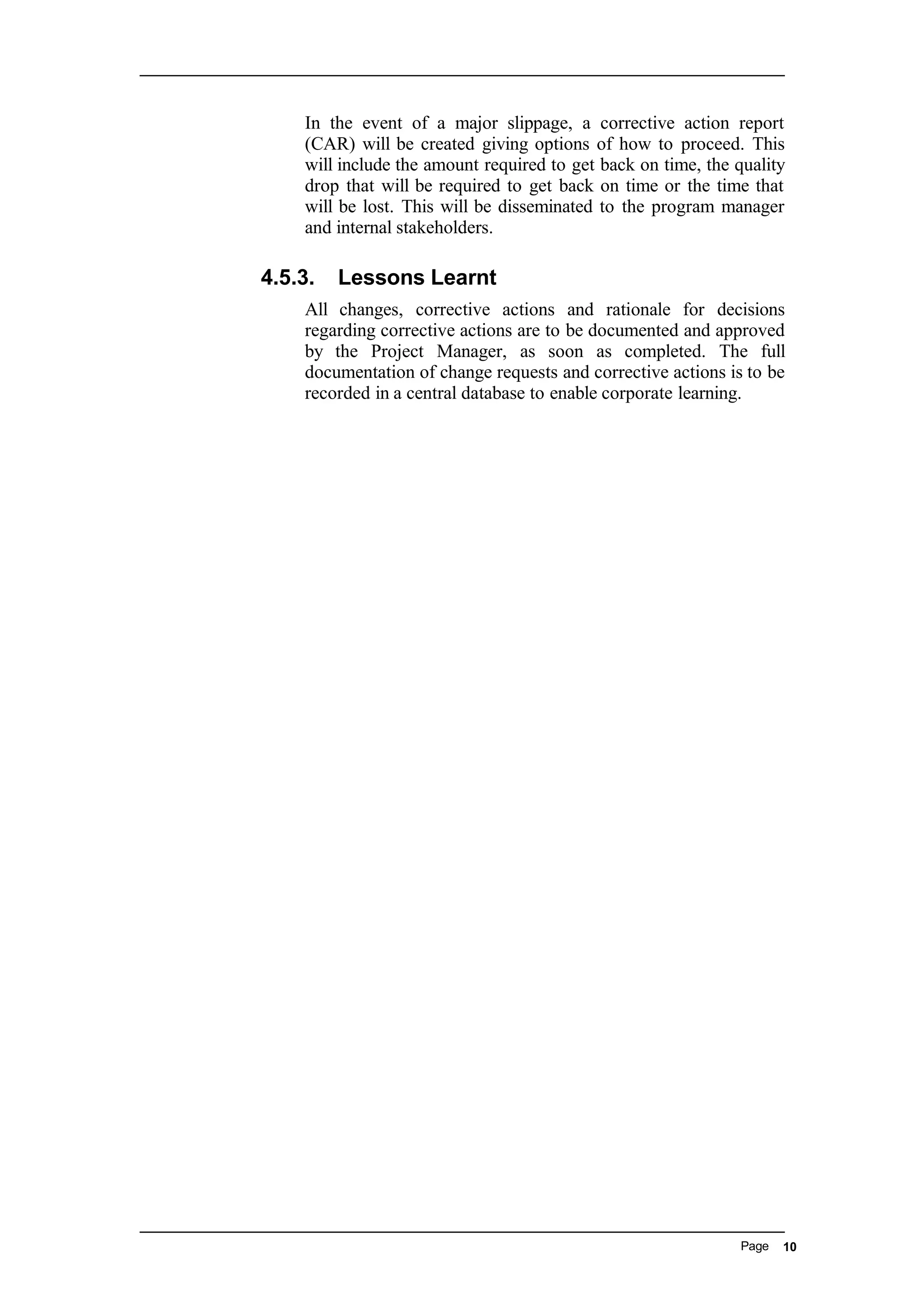 In the event of a major slippage, a corrective action report
(CAR) will be created giving options of how to proceed. This
will include the amount required to get back on time, the quality
drop that will be required to get back on time or the time that
will be lost. This will be disseminated to the program manager
and internal stakeholders.
4.5.3. Lessons Learnt
All changes, corrective actions and rationale for decisions
regarding corrective actions are to be documented and approved
by the Project Manager, as soon as completed. The full
documentation of change requests and corrective actions is to be
recorded in a central database to enable corporate learning.
Page 10
 