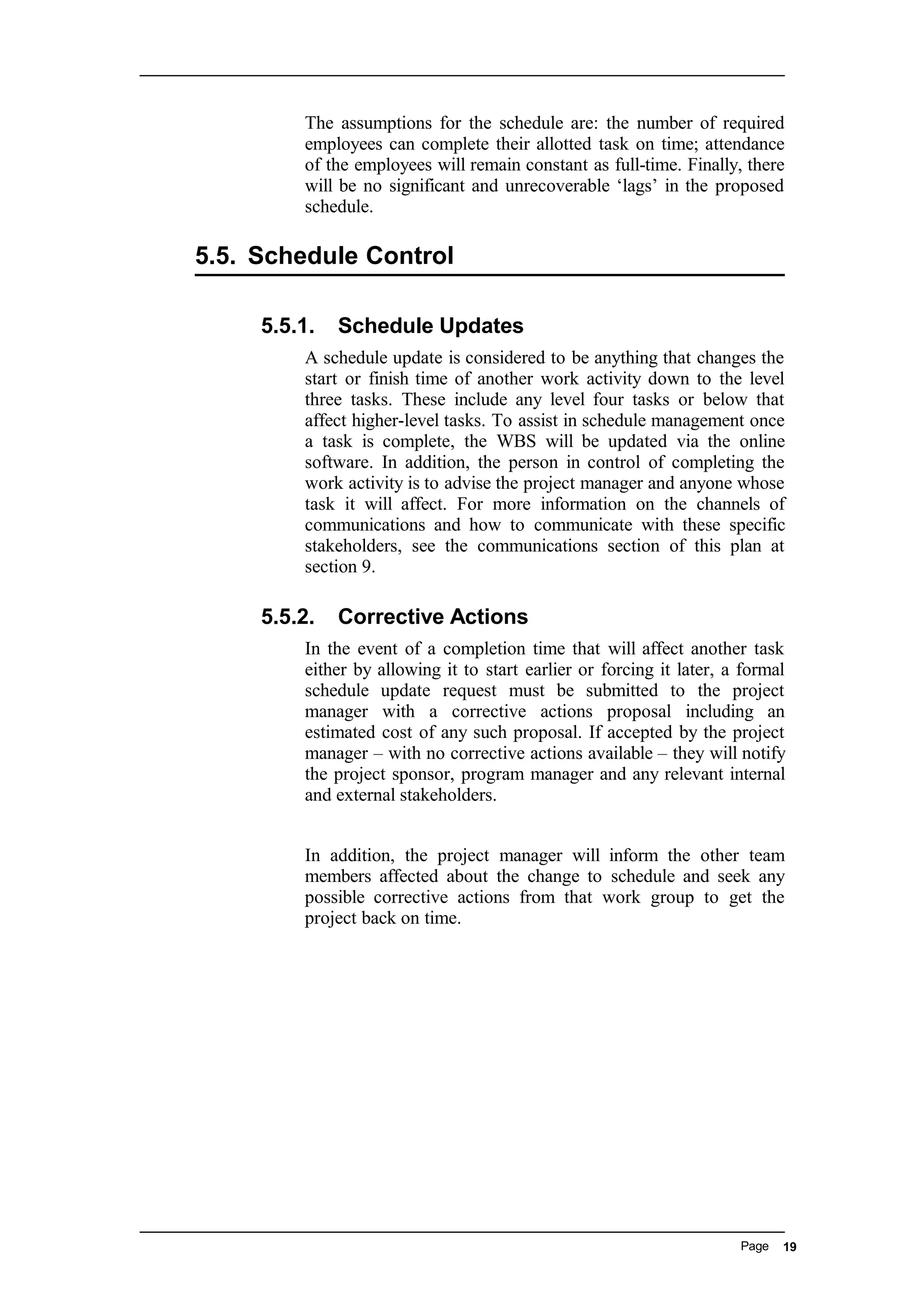 The assumptions for the schedule are: the number of required
employees can complete their allotted task on time; attendance
of the employees will remain constant as full-time. Finally, there
will be no significant and unrecoverable ‘lags’ in the proposed
schedule.
5.5. Schedule Control
5.5.1. Schedule Updates
A schedule update is considered to be anything that changes the
start or finish time of another work activity down to the level
three tasks. These include any level four tasks or below that
affect higher-level tasks. To assist in schedule management once
a task is complete, the WBS will be updated via the online
software. In addition, the person in control of completing the
work activity is to advise the project manager and anyone whose
task it will affect. For more information on the channels of
communications and how to communicate with these specific
stakeholders, see the communications section of this plan at
section 9.
5.5.2. Corrective Actions
In the event of a completion time that will affect another task
either by allowing it to start earlier or forcing it later, a formal
schedule update request must be submitted to the project
manager with a corrective actions proposal including an
estimated cost of any such proposal. If accepted by the project
manager – with no corrective actions available – they will notify
the project sponsor, program manager and any relevant internal
and external stakeholders.
In addition, the project manager will inform the other team
members affected about the change to schedule and seek any
possible corrective actions from that work group to get the
project back on time.
Page 19
 