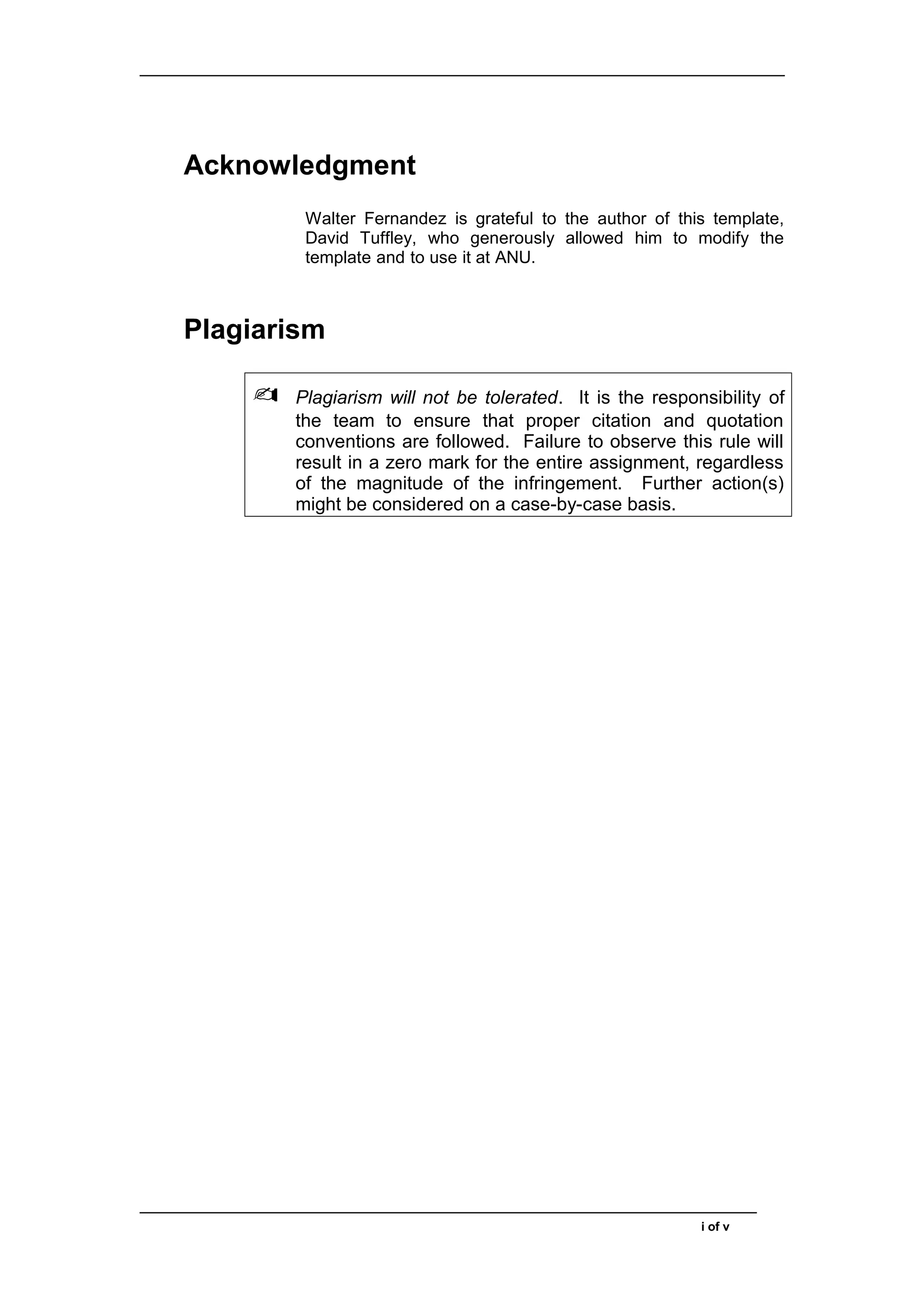 Acknowledgment
Walter Fernandez is grateful to the author of this template,
David Tuffley, who generously allowed him to modify the
template and to use it at ANU.
Plagiarism
✍ Plagiarism will not be tolerated. It is the responsibility of
the team to ensure that proper citation and quotation
conventions are followed. Failure to observe this rule will
result in a zero mark for the entire assignment, regardless
of the magnitude of the infringement. Further action(s)
might be considered on a case-by-case basis.
i of v
 