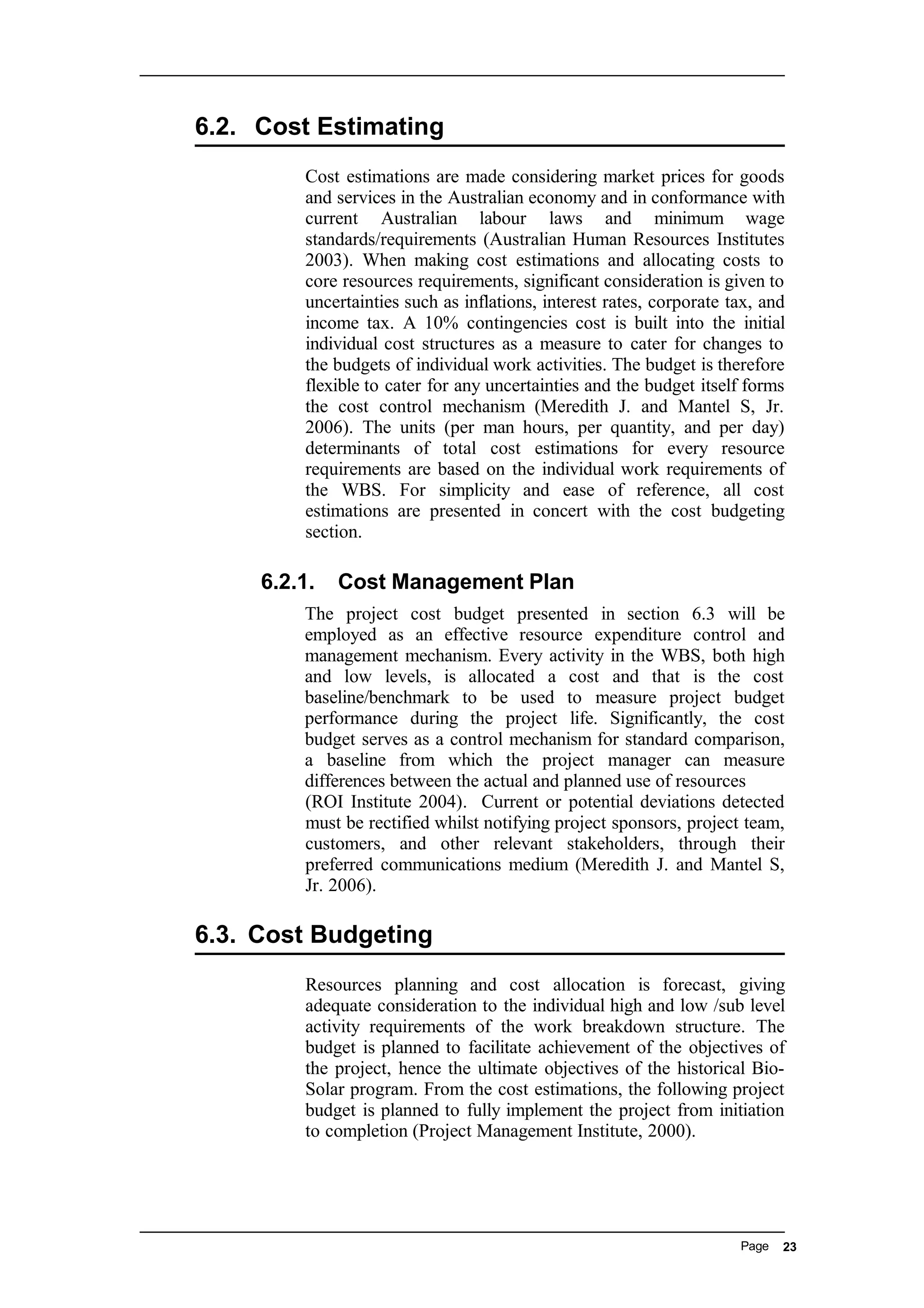 6.2. Cost Estimating
Cost estimations are made considering market prices for goods
and services in the Australian economy and in conformance with
current Australian labour laws and minimum wage
standards/requirements (Australian Human Resources Institutes
2003). When making cost estimations and allocating costs to
core resources requirements, significant consideration is given to
uncertainties such as inflations, interest rates, corporate tax, and
income tax. A 10% contingencies cost is built into the initial
individual cost structures as a measure to cater for changes to
the budgets of individual work activities. The budget is therefore
flexible to cater for any uncertainties and the budget itself forms
the cost control mechanism (Meredith J. and Mantel S, Jr.
2006). The units (per man hours, per quantity, and per day)
determinants of total cost estimations for every resource
requirements are based on the individual work requirements of
the WBS. For simplicity and ease of reference, all cost
estimations are presented in concert with the cost budgeting
section.
6.2.1. Cost Management Plan
The project cost budget presented in section 6.3 will be
employed as an effective resource expenditure control and
management mechanism. Every activity in the WBS, both high
and low levels, is allocated a cost and that is the cost
baseline/benchmark to be used to measure project budget
performance during the project life. Significantly, the cost
budget serves as a control mechanism for standard comparison,
a baseline from which the project manager can measure
differences between the actual and planned use of resources
(ROI Institute 2004). Current or potential deviations detected
must be rectified whilst notifying project sponsors, project team,
customers, and other relevant stakeholders, through their
preferred communications medium (Meredith J. and Mantel S,
Jr. 2006).
6.3. Cost Budgeting
Resources planning and cost allocation is forecast, giving
adequate consideration to the individual high and low /sub level
activity requirements of the work breakdown structure. The
budget is planned to facilitate achievement of the objectives of
the project, hence the ultimate objectives of the historical Bio-
Solar program. From the cost estimations, the following project
budget is planned to fully implement the project from initiation
to completion (Project Management Institute, 2000).
Page 23
 
