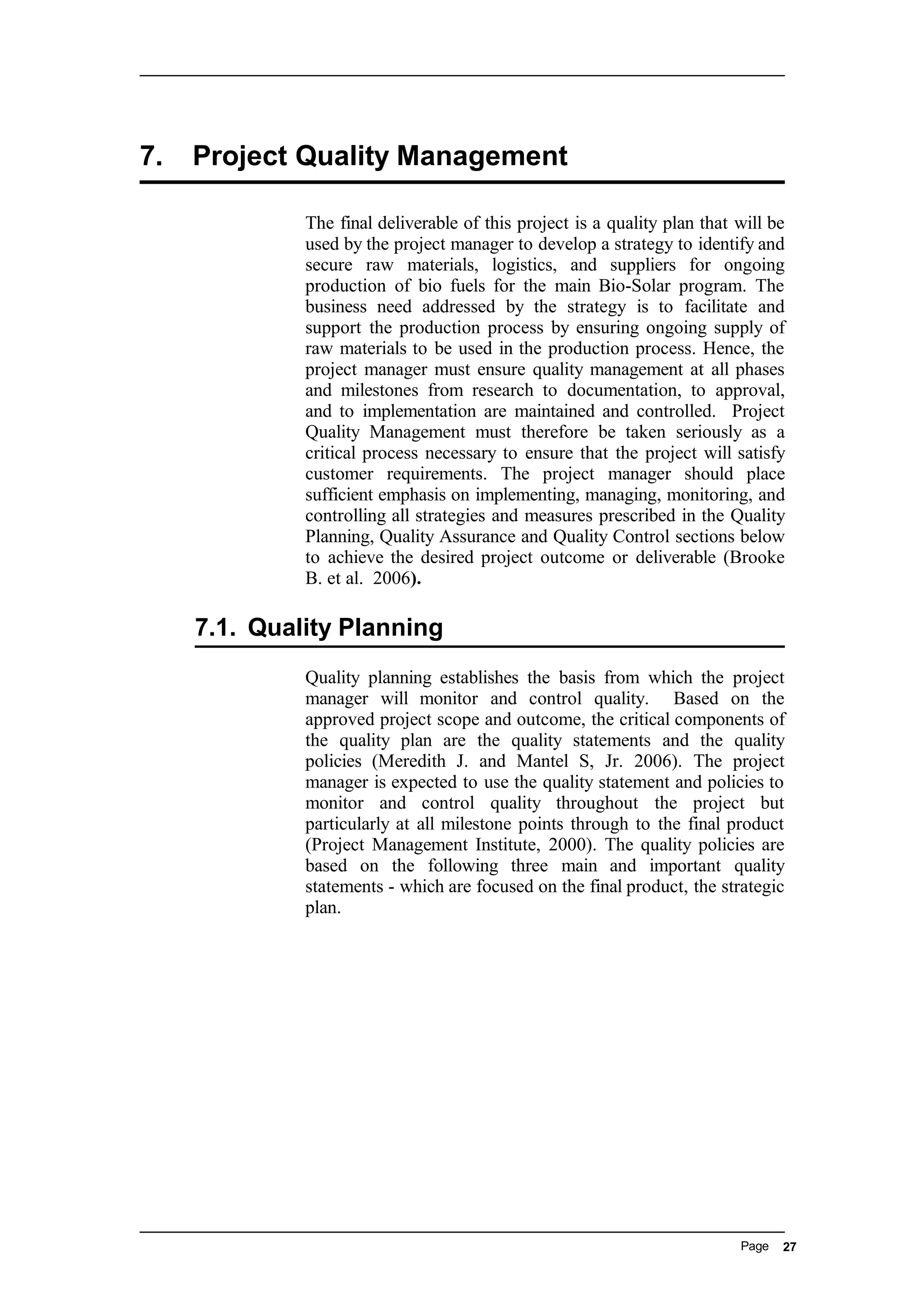 7. Project Quality Management
The final deliverable of this project is a quality plan that will be
used by the project manager to develop a strategy to identify and
secure raw materials, logistics, and suppliers for ongoing
production of bio fuels for the main Bio-Solar program. The
business need addressed by the strategy is to facilitate and
support the production process by ensuring ongoing supply of
raw materials to be used in the production process. Hence, the
project manager must ensure quality management at all phases
and milestones from research to documentation, to approval,
and to implementation are maintained and controlled. Project
Quality Management must therefore be taken seriously as a
critical process necessary to ensure that the project will satisfy
customer requirements. The project manager should place
sufficient emphasis on implementing, managing, monitoring, and
controlling all strategies and measures prescribed in the Quality
Planning, Quality Assurance and Quality Control sections below
to achieve the desired project outcome or deliverable (Brooke
B. et al. 2006).
7.1. Quality Planning
Quality planning establishes the basis from which the project
manager will monitor and control quality. Based on the
approved project scope and outcome, the critical components of
the quality plan are the quality statements and the quality
policies (Meredith J. and Mantel S, Jr. 2006). The project
manager is expected to use the quality statement and policies to
monitor and control quality throughout the project but
particularly at all milestone points through to the final product
(Project Management Institute, 2000). The quality policies are
based on the following three main and important quality
statements - which are focused on the final product, the strategic
plan.
Page 27
 