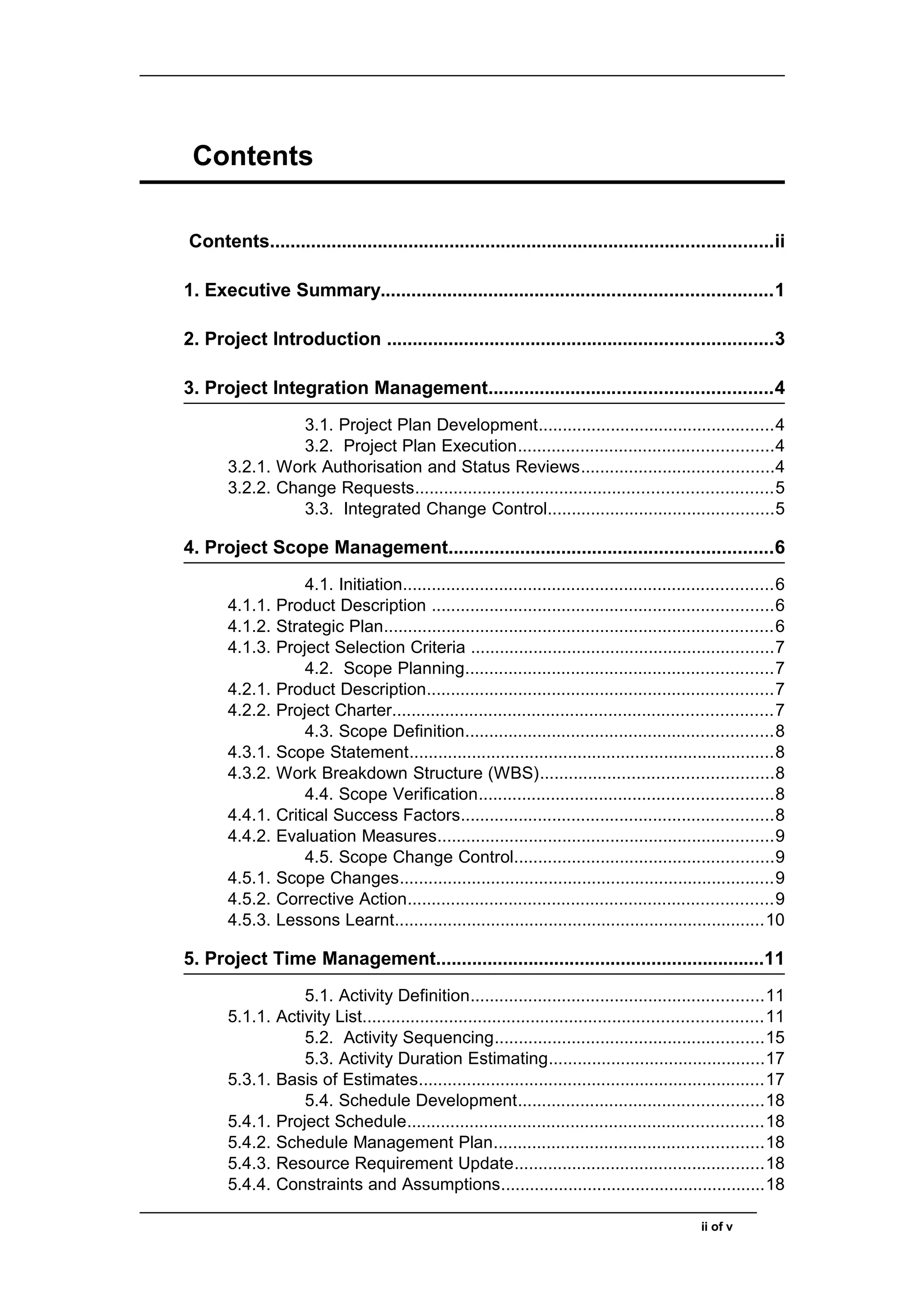 Contents
Contents..................................................................................................ii
1. Executive Summary............................................................................1
2. Project Introduction ...........................................................................3
3. Project Integration Management.......................................................4
3.1. Project Plan Development.................................................4
3.2. Project Plan Execution.....................................................4
3.2.1. Work Authorisation and Status Reviews........................................4
3.2.2. Change Requests..........................................................................5
3.3. Integrated Change Control...............................................5
4. Project Scope Management...............................................................6
4.1. Initiation.............................................................................6
4.1.1. Product Description .......................................................................6
4.1.2. Strategic Plan.................................................................................6
4.1.3. Project Selection Criteria ...............................................................7
4.2. Scope Planning................................................................7
4.2.1. Product Description........................................................................7
4.2.2. Project Charter...............................................................................7
4.3. Scope Definition................................................................8
4.3.1. Scope Statement............................................................................8
4.3.2. Work Breakdown Structure (WBS)................................................8
4.4. Scope Verification.............................................................8
4.4.1. Critical Success Factors.................................................................8
4.4.2. Evaluation Measures......................................................................9
4.5. Scope Change Control......................................................9
4.5.1. Scope Changes..............................................................................9
4.5.2. Corrective Action............................................................................9
4.5.3. Lessons Learnt.............................................................................10
5. Project Time Management................................................................11
5.1. Activity Definition.............................................................11
5.1.1. Activity List...................................................................................11
5.2. Activity Sequencing........................................................15
5.3. Activity Duration Estimating.............................................17
5.3.1. Basis of Estimates........................................................................17
5.4. Schedule Development...................................................18
5.4.1. Project Schedule..........................................................................18
5.4.2. Schedule Management Plan........................................................18
5.4.3. Resource Requirement Update....................................................18
5.4.4. Constraints and Assumptions.......................................................18
ii of v
 