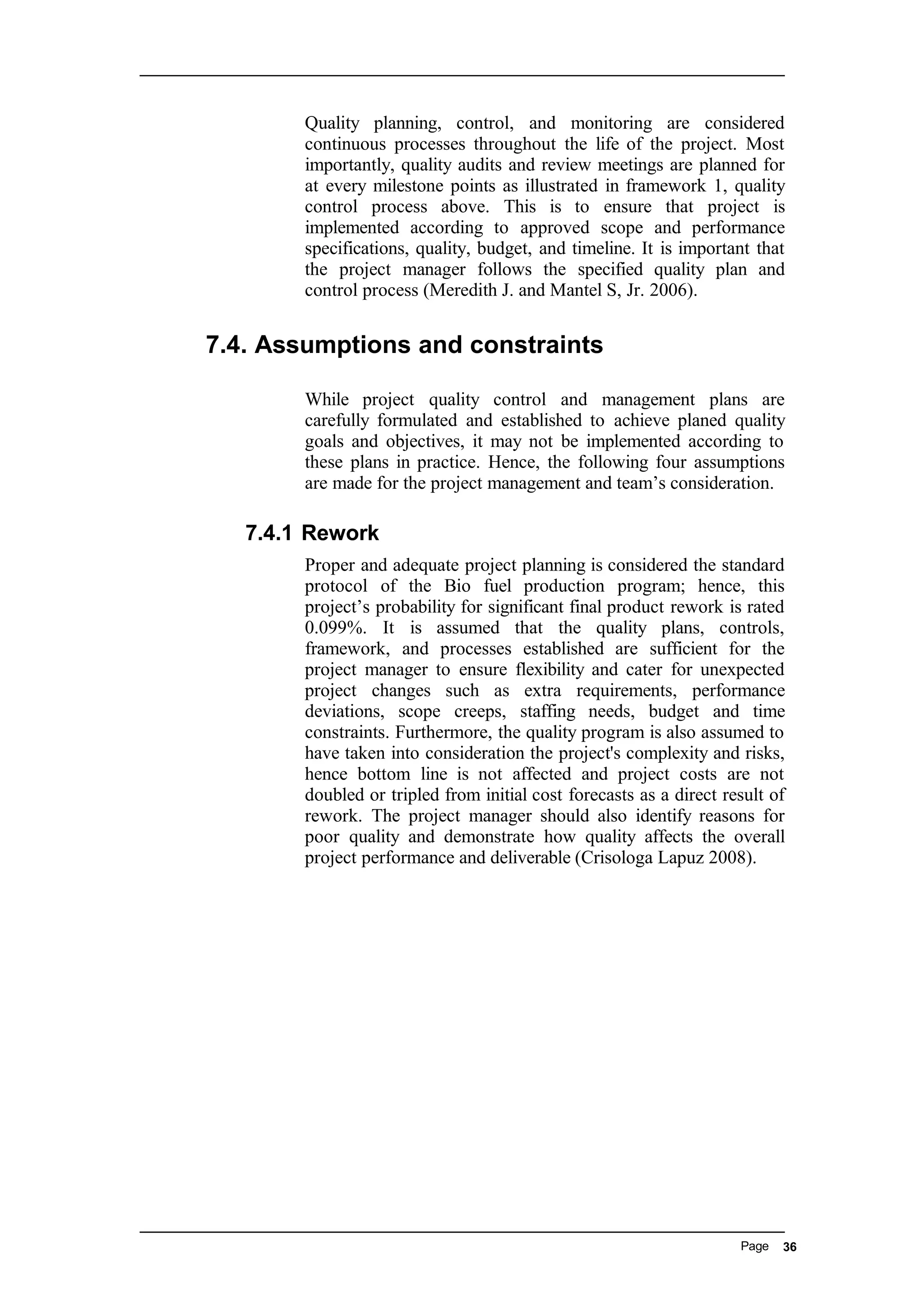 Quality planning, control, and monitoring are considered
continuous processes throughout the life of the project. Most
importantly, quality audits and review meetings are planned for
at every milestone points as illustrated in framework 1, quality
control process above. This is to ensure that project is
implemented according to approved scope and performance
specifications, quality, budget, and timeline. It is important that
the project manager follows the specified quality plan and
control process (Meredith J. and Mantel S, Jr. 2006).
7.4. Assumptions and constraints
While project quality control and management plans are
carefully formulated and established to achieve planed quality
goals and objectives, it may not be implemented according to
these plans in practice. Hence, the following four assumptions
are made for the project management and team’s consideration.
7.4.1 Rework
Proper and adequate project planning is considered the standard
protocol of the Bio fuel production program; hence, this
project’s probability for significant final product rework is rated
0.099%. It is assumed that the quality plans, controls,
framework, and processes established are sufficient for the
project manager to ensure flexibility and cater for unexpected
project changes such as extra requirements, performance
deviations, scope creeps, staffing needs, budget and time
constraints. Furthermore, the quality program is also assumed to
have taken into consideration the project's complexity and risks,
hence bottom line is not affected and project costs are not
doubled or tripled from initial cost forecasts as a direct result of
rework. The project manager should also identify reasons for
poor quality and demonstrate how quality affects the overall
project performance and deliverable (Crisologa Lapuz 2008).
Page 36
 