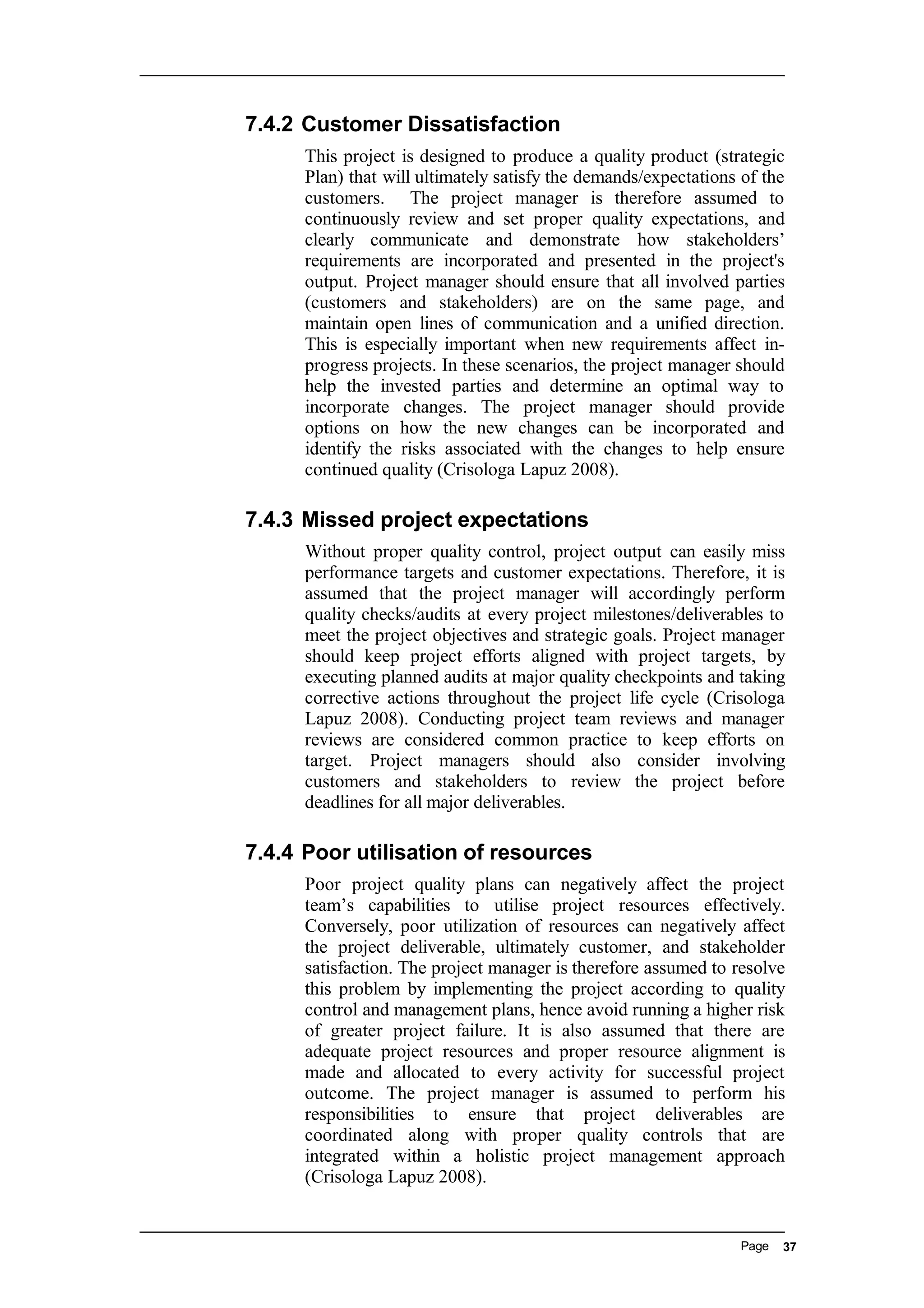 7.4.2 Customer Dissatisfaction
This project is designed to produce a quality product (strategic
Plan) that will ultimately satisfy the demands/expectations of the
customers. The project manager is therefore assumed to
continuously review and set proper quality expectations, and
clearly communicate and demonstrate how stakeholders’
requirements are incorporated and presented in the project's
output. Project manager should ensure that all involved parties
(customers and stakeholders) are on the same page, and
maintain open lines of communication and a unified direction.
This is especially important when new requirements affect in-
progress projects. In these scenarios, the project manager should
help the invested parties and determine an optimal way to
incorporate changes. The project manager should provide
options on how the new changes can be incorporated and
identify the risks associated with the changes to help ensure
continued quality (Crisologa Lapuz 2008).
7.4.3 Missed project expectations
Without proper quality control, project output can easily miss
performance targets and customer expectations. Therefore, it is
assumed that the project manager will accordingly perform
quality checks/audits at every project milestones/deliverables to
meet the project objectives and strategic goals. Project manager
should keep project efforts aligned with project targets, by
executing planned audits at major quality checkpoints and taking
corrective actions throughout the project life cycle (Crisologa
Lapuz 2008). Conducting project team reviews and manager
reviews are considered common practice to keep efforts on
target. Project managers should also consider involving
customers and stakeholders to review the project before
deadlines for all major deliverables.
7.4.4 Poor utilisation of resources
Poor project quality plans can negatively affect the project
team’s capabilities to utilise project resources effectively.
Conversely, poor utilization of resources can negatively affect
the project deliverable, ultimately customer, and stakeholder
satisfaction. The project manager is therefore assumed to resolve
this problem by implementing the project according to quality
control and management plans, hence avoid running a higher risk
of greater project failure. It is also assumed that there are
adequate project resources and proper resource alignment is
made and allocated to every activity for successful project
outcome. The project manager is assumed to perform his
responsibilities to ensure that project deliverables are
coordinated along with proper quality controls that are
integrated within a holistic project management approach
(Crisologa Lapuz 2008).
Page 37
 
