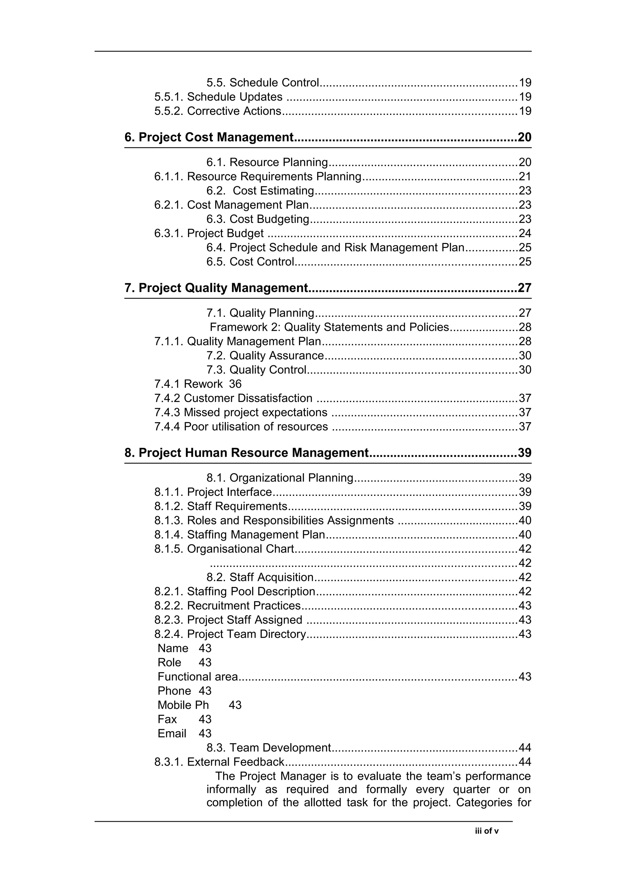 5.5. Schedule Control.............................................................19
5.5.1. Schedule Updates .......................................................................19
5.5.2. Corrective Actions........................................................................19
6. Project Cost Management................................................................20
6.1. Resource Planning..........................................................20
6.1.1. Resource Requirements Planning................................................21
6.2. Cost Estimating..............................................................23
6.2.1. Cost Management Plan................................................................23
6.3. Cost Budgeting................................................................23
6.3.1. Project Budget .............................................................................24
6.4. Project Schedule and Risk Management Plan................25
6.5. Cost Control....................................................................25
7. Project Quality Management............................................................27
7.1. Quality Planning..............................................................27
Framework 2: Quality Statements and Policies.....................28
7.1.1. Quality Management Plan............................................................28
7.2. Quality Assurance...........................................................30
7.3. Quality Control................................................................30
7.4.1 Rework 36
7.4.2 Customer Dissatisfaction ..............................................................37
7.4.3 Missed project expectations .........................................................37
7.4.4 Poor utilisation of resources .........................................................37
8. Project Human Resource Management..........................................39
8.1. Organizational Planning..................................................39
8.1.1. Project Interface...........................................................................39
8.1.2. Staff Requirements......................................................................39
8.1.3. Roles and Responsibilities Assignments .....................................40
8.1.4. Staffing Management Plan...........................................................40
8.1.5. Organisational Chart....................................................................42
..............................................................................................42
8.2. Staff Acquisition..............................................................42
8.2.1. Staffing Pool Description..............................................................42
8.2.2. Recruitment Practices..................................................................43
8.2.3. Project Staff Assigned .................................................................43
8.2.4. Project Team Directory.................................................................43
Name 43
Role 43
Functional area.....................................................................................43
Phone 43
Mobile Ph 43
Fax 43
Email 43
8.3. Team Development.........................................................44
8.3.1. External Feedback.......................................................................44
The Project Manager is to evaluate the team’s performance
informally as required and formally every quarter or on
completion of the allotted task for the project. Categories for
iii of v
 