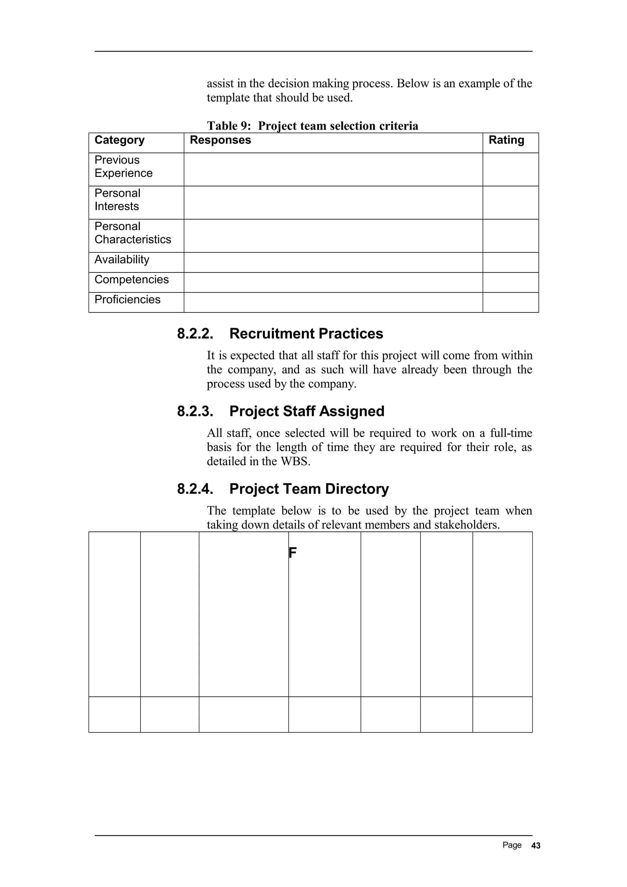 assist in the decision making process. Below is an example of the
template that should be used.
Table 9: Project team selection criteria
Category Responses Rating
Previous
Experience
Personal
Interests
Personal
Characteristics
Availability
Competencies
Proficiencies
8.2.2. Recruitment Practices
It is expected that all staff for this project will come from within
the company, and as such will have already been through the
process used by the company.
8.2.3. Project Staff Assigned
All staff, once selected will be required to work on a full-time
basis for the length of time they are required for their role, as
detailed in the WBS.
8.2.4. Project Team Directory
The template below is to be used by the project team when
taking down details of relevant members and stakeholders.
F
Page 43
 