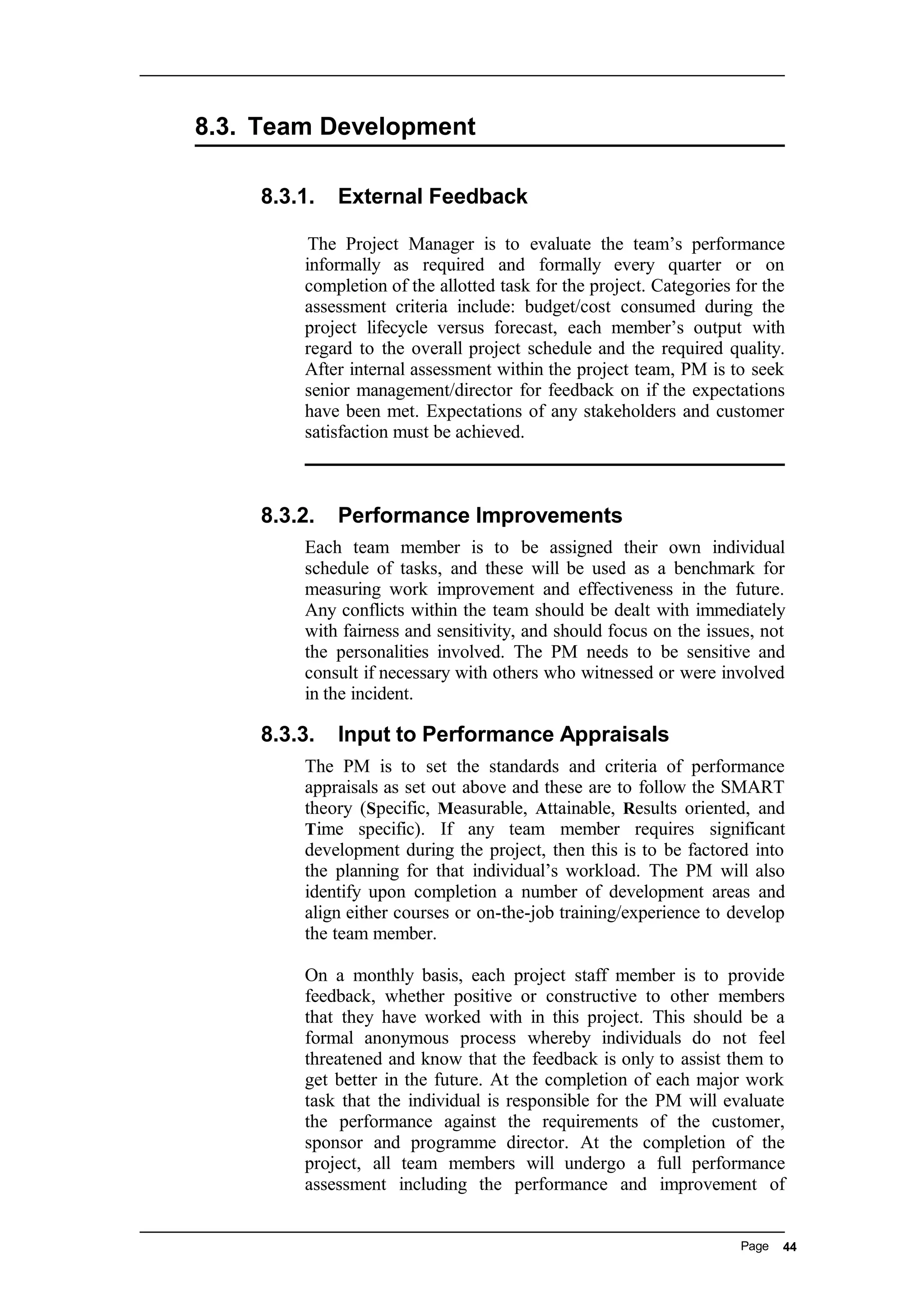 8.3. Team Development
8.3.1. External Feedback
The Project Manager is to evaluate the team’s performance
informally as required and formally every quarter or on
completion of the allotted task for the project. Categories for the
assessment criteria include: budget/cost consumed during the
project lifecycle versus forecast, each member’s output with
regard to the overall project schedule and the required quality.
After internal assessment within the project team, PM is to seek
senior management/director for feedback on if the expectations
have been met. Expectations of any stakeholders and customer
satisfaction must be achieved.
8.3.2. Performance Improvements
Each team member is to be assigned their own individual
schedule of tasks, and these will be used as a benchmark for
measuring work improvement and effectiveness in the future.
Any conflicts within the team should be dealt with immediately
with fairness and sensitivity, and should focus on the issues, not
the personalities involved. The PM needs to be sensitive and
consult if necessary with others who witnessed or were involved
in the incident.
8.3.3. Input to Performance Appraisals
The PM is to set the standards and criteria of performance
appraisals as set out above and these are to follow the SMART
theory (Specific, Measurable, Attainable, Results oriented, and
Time specific). If any team member requires significant
development during the project, then this is to be factored into
the planning for that individual’s workload. The PM will also
identify upon completion a number of development areas and
align either courses or on-the-job training/experience to develop
the team member.
On a monthly basis, each project staff member is to provide
feedback, whether positive or constructive to other members
that they have worked with in this project. This should be a
formal anonymous process whereby individuals do not feel
threatened and know that the feedback is only to assist them to
get better in the future. At the completion of each major work
task that the individual is responsible for the PM will evaluate
the performance against the requirements of the customer,
sponsor and programme director. At the completion of the
project, all team members will undergo a full performance
assessment including the performance and improvement of
Page 44
 