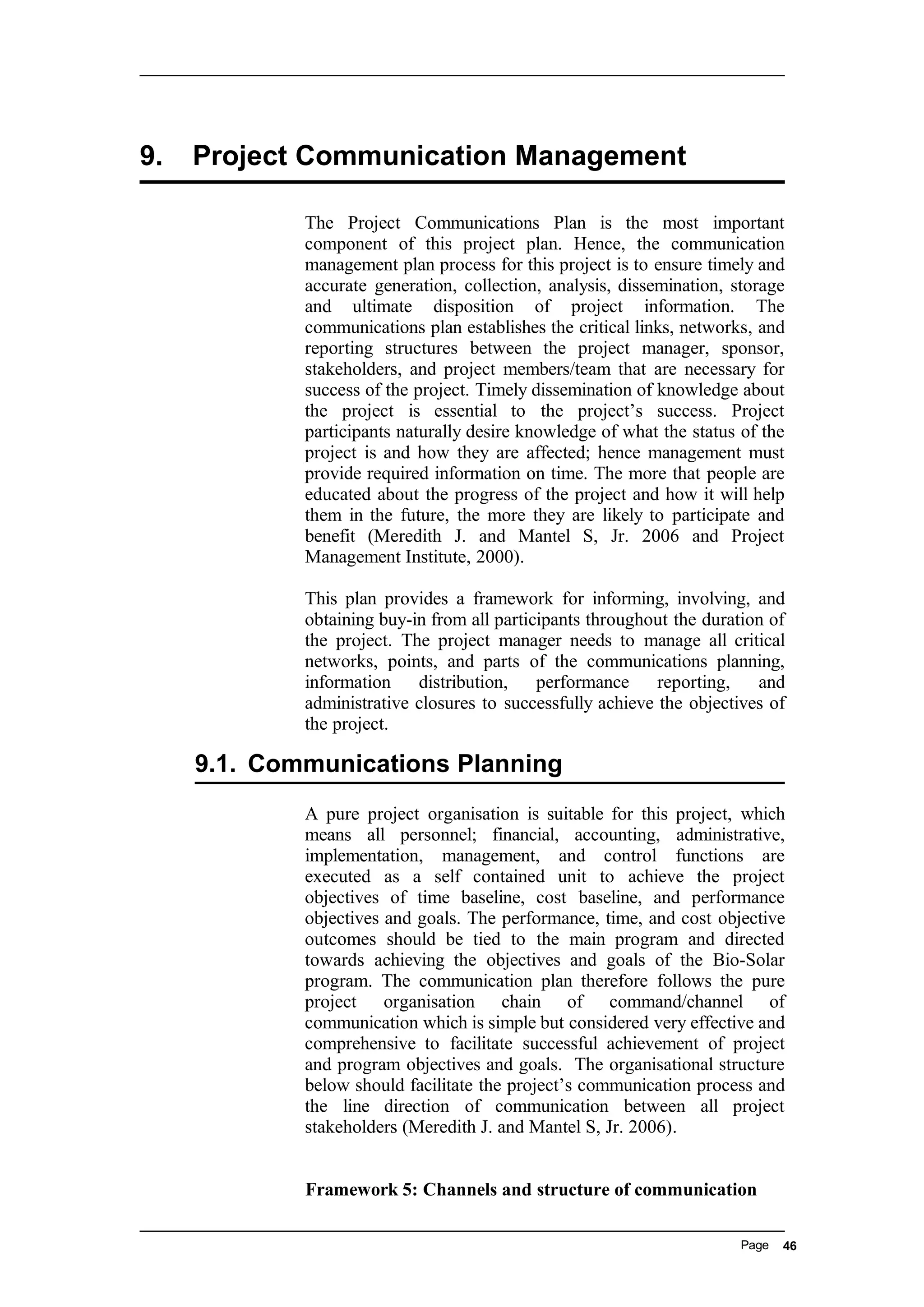 9. Project Communication Management
The Project Communications Plan is the most important
component of this project plan. Hence, the communication
management plan process for this project is to ensure timely and
accurate generation, collection, analysis, dissemination, storage
and ultimate disposition of project information. The
communications plan establishes the critical links, networks, and
reporting structures between the project manager, sponsor,
stakeholders, and project members/team that are necessary for
success of the project. Timely dissemination of knowledge about
the project is essential to the project’s success. Project
participants naturally desire knowledge of what the status of the
project is and how they are affected; hence management must
provide required information on time. The more that people are
educated about the progress of the project and how it will help
them in the future, the more they are likely to participate and
benefit (Meredith J. and Mantel S, Jr. 2006 and Project
Management Institute, 2000).
This plan provides a framework for informing, involving, and
obtaining buy-in from all participants throughout the duration of
the project. The project manager needs to manage all critical
networks, points, and parts of the communications planning,
information distribution, performance reporting, and
administrative closures to successfully achieve the objectives of
the project.
9.1. Communications Planning
A pure project organisation is suitable for this project, which
means all personnel; financial, accounting, administrative,
implementation, management, and control functions are
executed as a self contained unit to achieve the project
objectives of time baseline, cost baseline, and performance
objectives and goals. The performance, time, and cost objective
outcomes should be tied to the main program and directed
towards achieving the objectives and goals of the Bio-Solar
program. The communication plan therefore follows the pure
project organisation chain of command/channel of
communication which is simple but considered very effective and
comprehensive to facilitate successful achievement of project
and program objectives and goals. The organisational structure
below should facilitate the project’s communication process and
the line direction of communication between all project
stakeholders (Meredith J. and Mantel S, Jr. 2006).
Framework 5: Channels and structure of communication
Page 46
 
