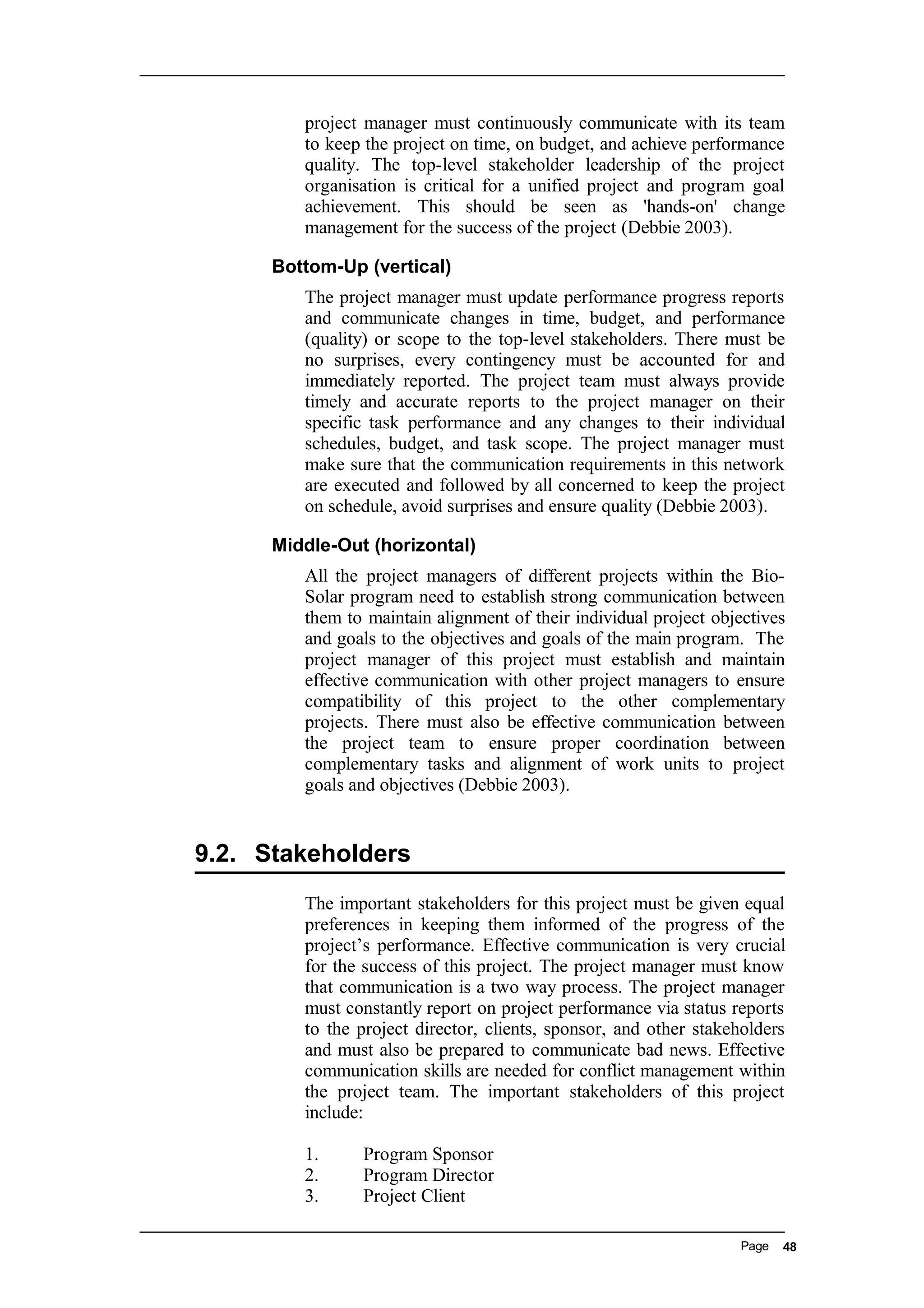 project manager must continuously communicate with its team
to keep the project on time, on budget, and achieve performance
quality. The top-level stakeholder leadership of the project
organisation is critical for a unified project and program goal
achievement. This should be seen as 'hands-on' change
management for the success of the project (Debbie 2003).
Bottom-Up (vertical)
The project manager must update performance progress reports
and communicate changes in time, budget, and performance
(quality) or scope to the top-level stakeholders. There must be
no surprises, every contingency must be accounted for and
immediately reported. The project team must always provide
timely and accurate reports to the project manager on their
specific task performance and any changes to their individual
schedules, budget, and task scope. The project manager must
make sure that the communication requirements in this network
are executed and followed by all concerned to keep the project
on schedule, avoid surprises and ensure quality (Debbie 2003).
Middle-Out (horizontal)
All the project managers of different projects within the Bio-
Solar program need to establish strong communication between
them to maintain alignment of their individual project objectives
and goals to the objectives and goals of the main program. The
project manager of this project must establish and maintain
effective communication with other project managers to ensure
compatibility of this project to the other complementary
projects. There must also be effective communication between
the project team to ensure proper coordination between
complementary tasks and alignment of work units to project
goals and objectives (Debbie 2003).
9.2. Stakeholders
The important stakeholders for this project must be given equal
preferences in keeping them informed of the progress of the
project’s performance. Effective communication is very crucial
for the success of this project. The project manager must know
that communication is a two way process. The project manager
must constantly report on project performance via status reports
to the project director, clients, sponsor, and other stakeholders
and must also be prepared to communicate bad news. Effective
communication skills are needed for conflict management within
the project team. The important stakeholders of this project
include:
1. Program Sponsor
2. Program Director
3. Project Client
Page 48
 