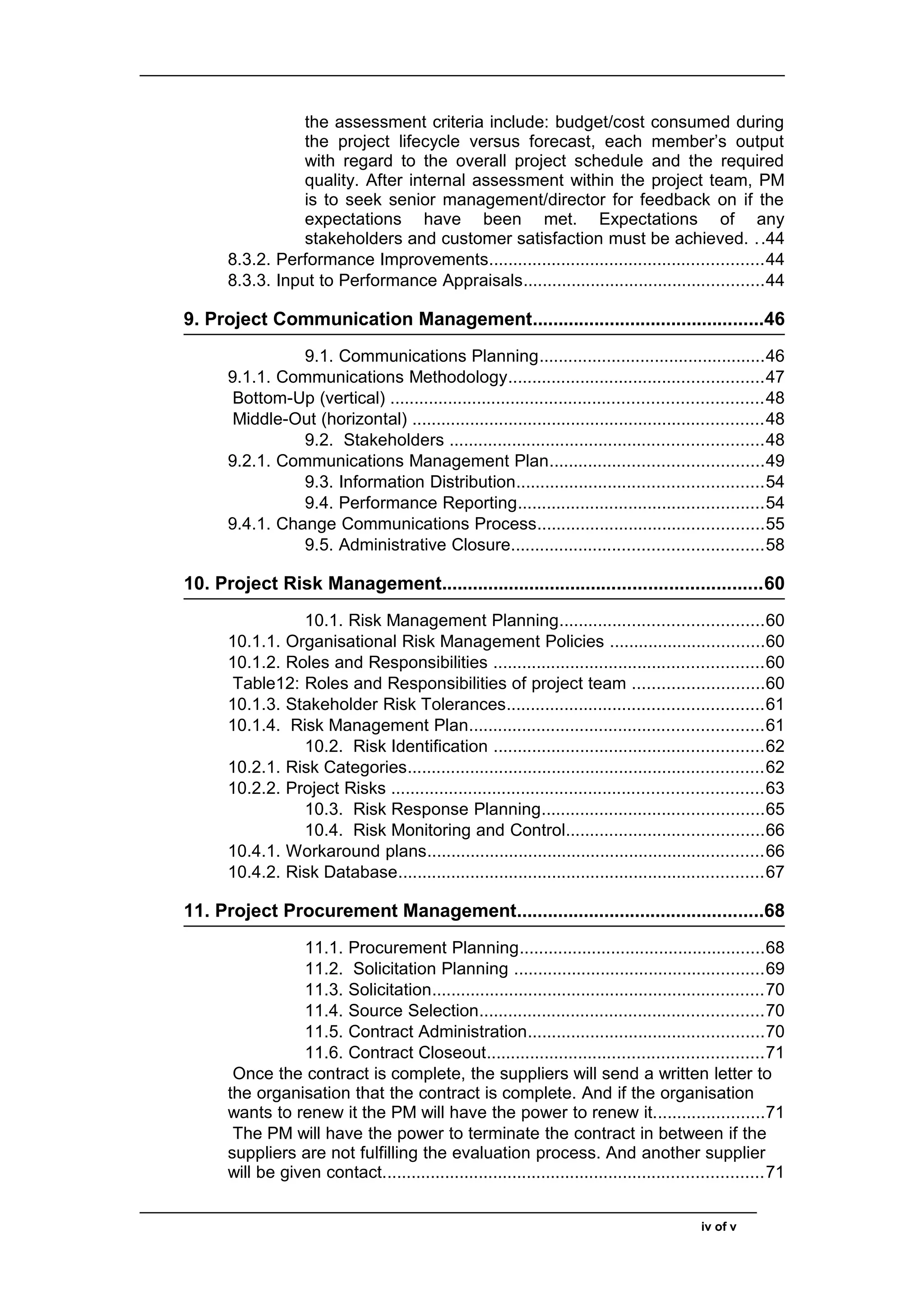 the assessment criteria include: budget/cost consumed during
the project lifecycle versus forecast, each member’s output
with regard to the overall project schedule and the required
quality. After internal assessment within the project team, PM
is to seek senior management/director for feedback on if the
expectations have been met. Expectations of any
stakeholders and customer satisfaction must be achieved. ..44
8.3.2. Performance Improvements.........................................................44
8.3.3. Input to Performance Appraisals..................................................44
9. Project Communication Management.............................................46
9.1. Communications Planning...............................................46
9.1.1. Communications Methodology.....................................................47
Bottom-Up (vertical) .............................................................................48
Middle-Out (horizontal) .........................................................................48
9.2. Stakeholders .................................................................48
9.2.1. Communications Management Plan............................................49
9.3. Information Distribution...................................................54
9.4. Performance Reporting...................................................54
9.4.1. Change Communications Process...............................................55
9.5. Administrative Closure....................................................58
10. Project Risk Management..............................................................60
10.1. Risk Management Planning..........................................60
10.1.1. Organisational Risk Management Policies ................................60
10.1.2. Roles and Responsibilities ........................................................60
Table12: Roles and Responsibilities of project team ...........................60
10.1.3. Stakeholder Risk Tolerances.....................................................61
10.1.4. Risk Management Plan.............................................................61
10.2. Risk Identification ........................................................62
10.2.1. Risk Categories..........................................................................62
10.2.2. Project Risks .............................................................................63
10.3. Risk Response Planning..............................................65
10.4. Risk Monitoring and Control.........................................66
10.4.1. Workaround plans......................................................................66
10.4.2. Risk Database............................................................................67
11. Project Procurement Management................................................68
11.1. Procurement Planning...................................................68
11.2. Solicitation Planning ....................................................69
11.3. Solicitation.....................................................................70
11.4. Source Selection...........................................................70
11.5. Contract Administration.................................................70
11.6. Contract Closeout.........................................................71
Once the contract is complete, the suppliers will send a written letter to
the organisation that the contract is complete. And if the organisation
wants to renew it the PM will have the power to renew it.......................71
The PM will have the power to terminate the contract in between if the
suppliers are not fulfilling the evaluation process. And another supplier
will be given contact...............................................................................71
iv of v
 