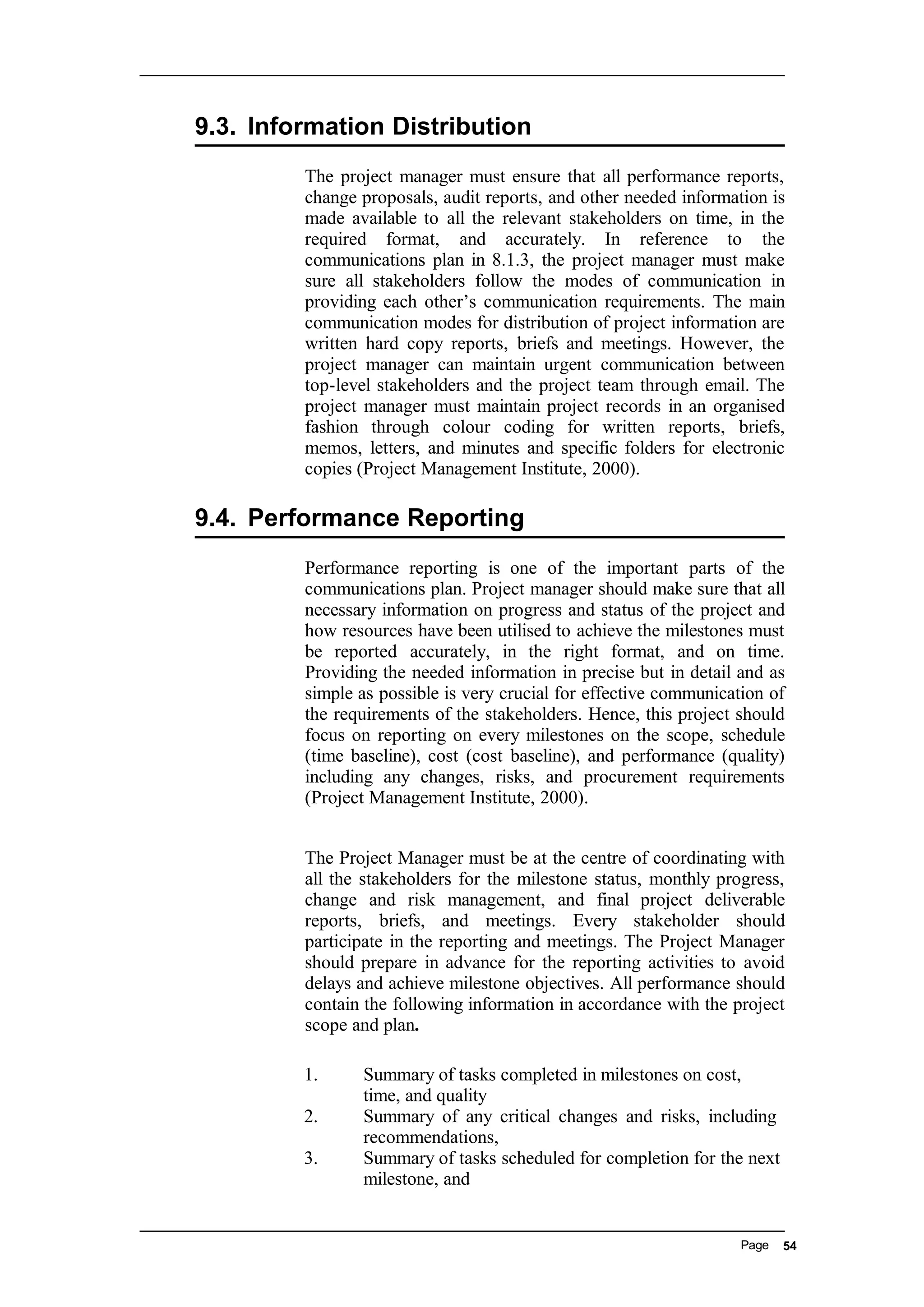 9.3. Information Distribution
The project manager must ensure that all performance reports,
change proposals, audit reports, and other needed information is
made available to all the relevant stakeholders on time, in the
required format, and accurately. In reference to the
communications plan in 8.1.3, the project manager must make
sure all stakeholders follow the modes of communication in
providing each other’s communication requirements. The main
communication modes for distribution of project information are
written hard copy reports, briefs and meetings. However, the
project manager can maintain urgent communication between
top-level stakeholders and the project team through email. The
project manager must maintain project records in an organised
fashion through colour coding for written reports, briefs,
memos, letters, and minutes and specific folders for electronic
copies (Project Management Institute, 2000).
9.4. Performance Reporting
Performance reporting is one of the important parts of the
communications plan. Project manager should make sure that all
necessary information on progress and status of the project and
how resources have been utilised to achieve the milestones must
be reported accurately, in the right format, and on time.
Providing the needed information in precise but in detail and as
simple as possible is very crucial for effective communication of
the requirements of the stakeholders. Hence, this project should
focus on reporting on every milestones on the scope, schedule
(time baseline), cost (cost baseline), and performance (quality)
including any changes, risks, and procurement requirements
(Project Management Institute, 2000).
The Project Manager must be at the centre of coordinating with
all the stakeholders for the milestone status, monthly progress,
change and risk management, and final project deliverable
reports, briefs, and meetings. Every stakeholder should
participate in the reporting and meetings. The Project Manager
should prepare in advance for the reporting activities to avoid
delays and achieve milestone objectives. All performance should
contain the following information in accordance with the project
scope and plan.
1. Summary of tasks completed in milestones on cost,
time, and quality
2. Summary of any critical changes and risks, including
recommendations,
3. Summary of tasks scheduled for completion for the next
milestone, and
Page 54
 