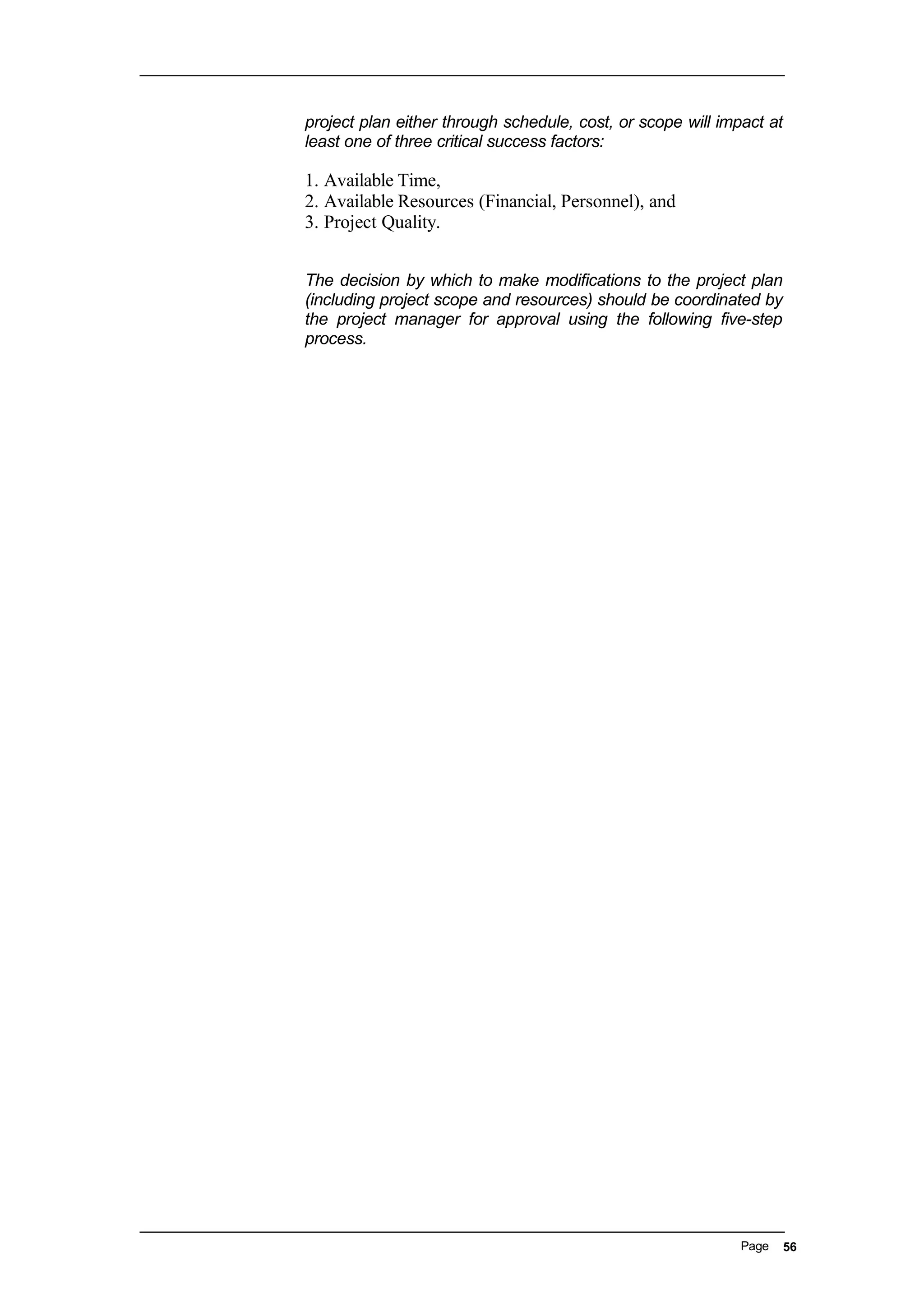 project plan either through schedule, cost, or scope will impact at
least one of three critical success factors:
1. Available Time,
2. Available Resources (Financial, Personnel), and
3. Project Quality.
The decision by which to make modifications to the project plan
(including project scope and resources) should be coordinated by
the project manager for approval using the following five-step
process.
Page 56
 