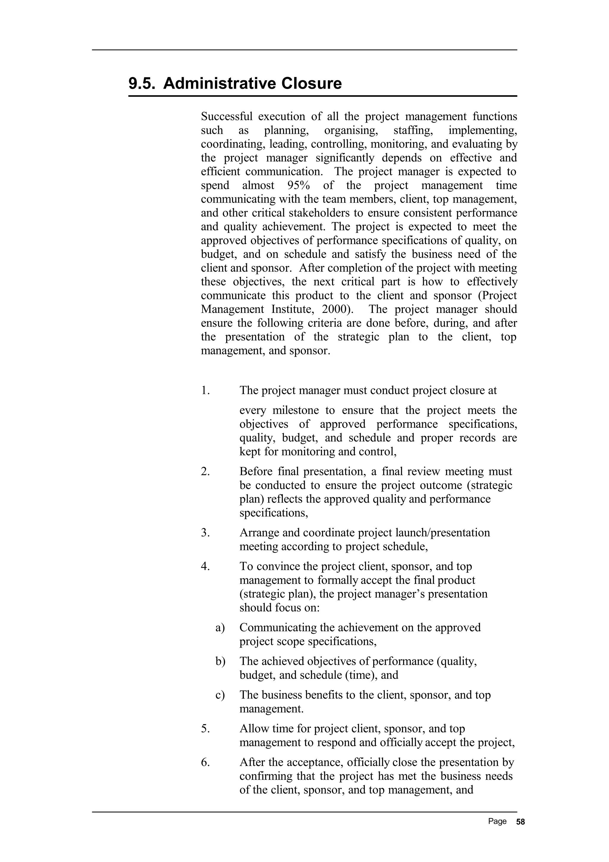 9.5. Administrative Closure
Successful execution of all the project management functions
such as planning, organising, staffing, implementing,
coordinating, leading, controlling, monitoring, and evaluating by
the project manager significantly depends on effective and
efficient communication. The project manager is expected to
spend almost 95% of the project management time
communicating with the team members, client, top management,
and other critical stakeholders to ensure consistent performance
and quality achievement. The project is expected to meet the
approved objectives of performance specifications of quality, on
budget, and on schedule and satisfy the business need of the
client and sponsor. After completion of the project with meeting
these objectives, the next critical part is how to effectively
communicate this product to the client and sponsor (Project
Management Institute, 2000). The project manager should
ensure the following criteria are done before, during, and after
the presentation of the strategic plan to the client, top
management, and sponsor.
1. The project manager must conduct project closure at
every milestone to ensure that the project meets the
objectives of approved performance specifications,
quality, budget, and schedule and proper records are
kept for monitoring and control,
2. Before final presentation, a final review meeting must
be conducted to ensure the project outcome (strategic
plan) reflects the approved quality and performance
specifications,
3. Arrange and coordinate project launch/presentation
meeting according to project schedule,
4. To convince the project client, sponsor, and top
management to formally accept the final product
(strategic plan), the project manager’s presentation
should focus on:
a) Communicating the achievement on the approved
project scope specifications,
b) The achieved objectives of performance (quality,
budget, and schedule (time), and
c) The business benefits to the client, sponsor, and top
management.
5. Allow time for project client, sponsor, and top
management to respond and officially accept the project,
6. After the acceptance, officially close the presentation by
confirming that the project has met the business needs
of the client, sponsor, and top management, and
Page 58
 
