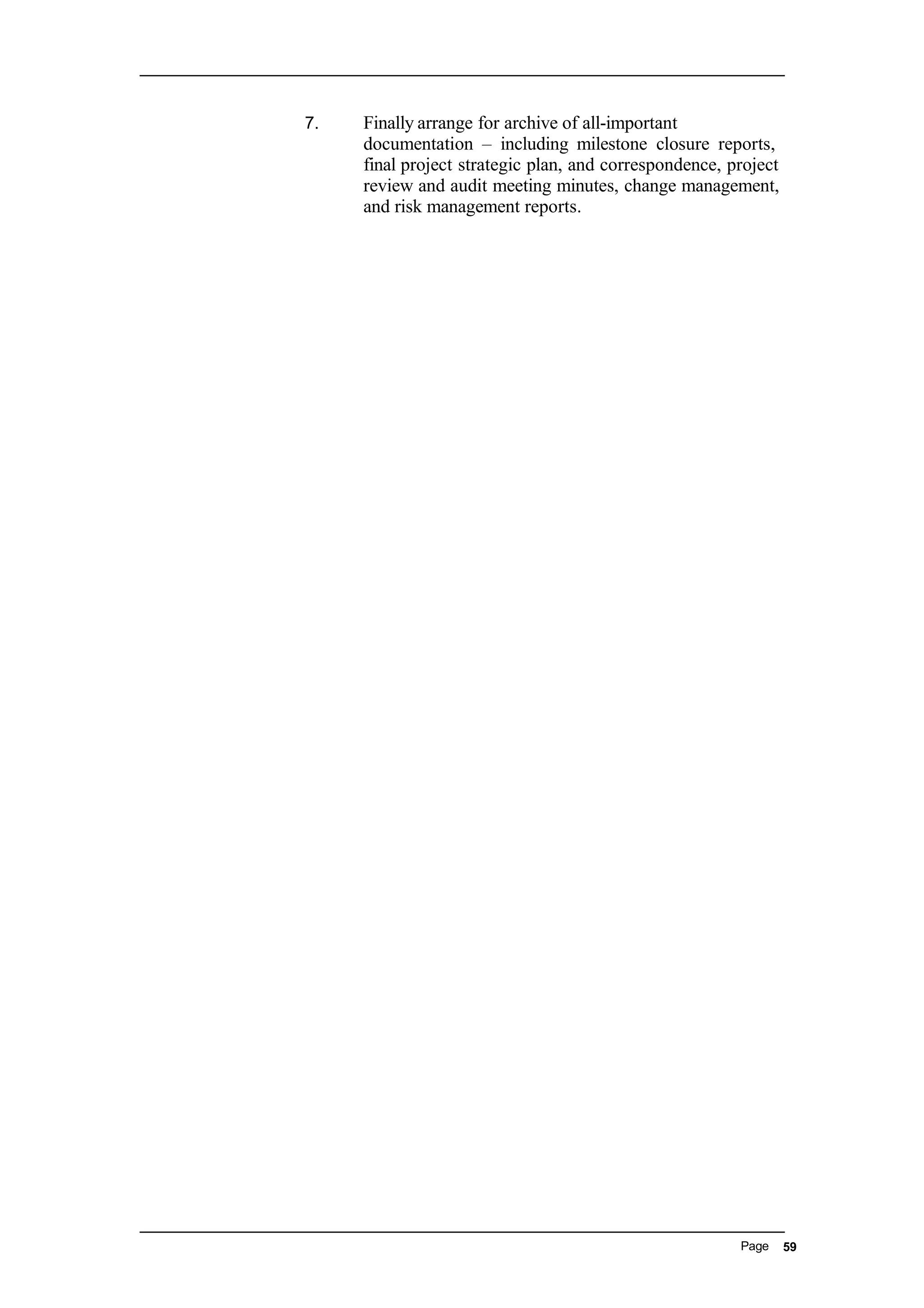 7. Finally arrange for archive of all-important
documentation – including milestone closure reports,
final project strategic plan, and correspondence, project
review and audit meeting minutes, change management,
and risk management reports.
Page 59
 