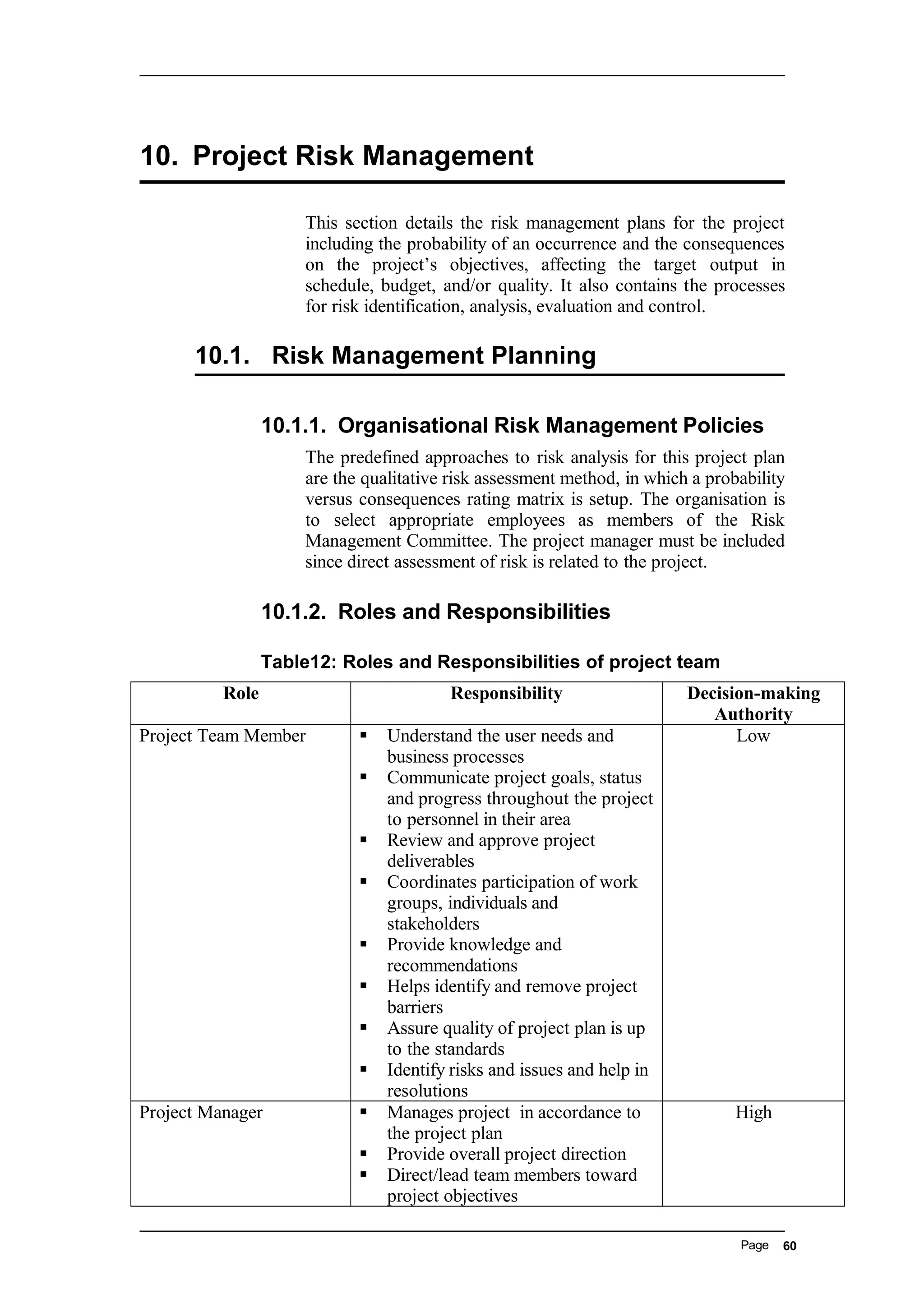 10. Project Risk Management
This section details the risk management plans for the project
including the probability of an occurrence and the consequences
on the project’s objectives, affecting the target output in
schedule, budget, and/or quality. It also contains the processes
for risk identification, analysis, evaluation and control.
10.1. Risk Management Planning
10.1.1. Organisational Risk Management Policies
The predefined approaches to risk analysis for this project plan
are the qualitative risk assessment method, in which a probability
versus consequences rating matrix is setup. The organisation is
to select appropriate employees as members of the Risk
Management Committee. The project manager must be included
since direct assessment of risk is related to the project.
10.1.2. Roles and Responsibilities
Table12: Roles and Responsibilities of project team
Role Responsibility Decision-making
Authority
Project Team Member  Understand the user needs and
business processes
 Communicate project goals, status
and progress throughout the project
to personnel in their area
 Review and approve project
deliverables
 Coordinates participation of work
groups, individuals and
stakeholders
 Provide knowledge and
recommendations
 Helps identify and remove project
barriers
 Assure quality of project plan is up
to the standards
 Identify risks and issues and help in
resolutions
Low
Project Manager  Manages project in accordance to
the project plan
 Provide overall project direction
 Direct/lead team members toward
project objectives
High
Page 60
 