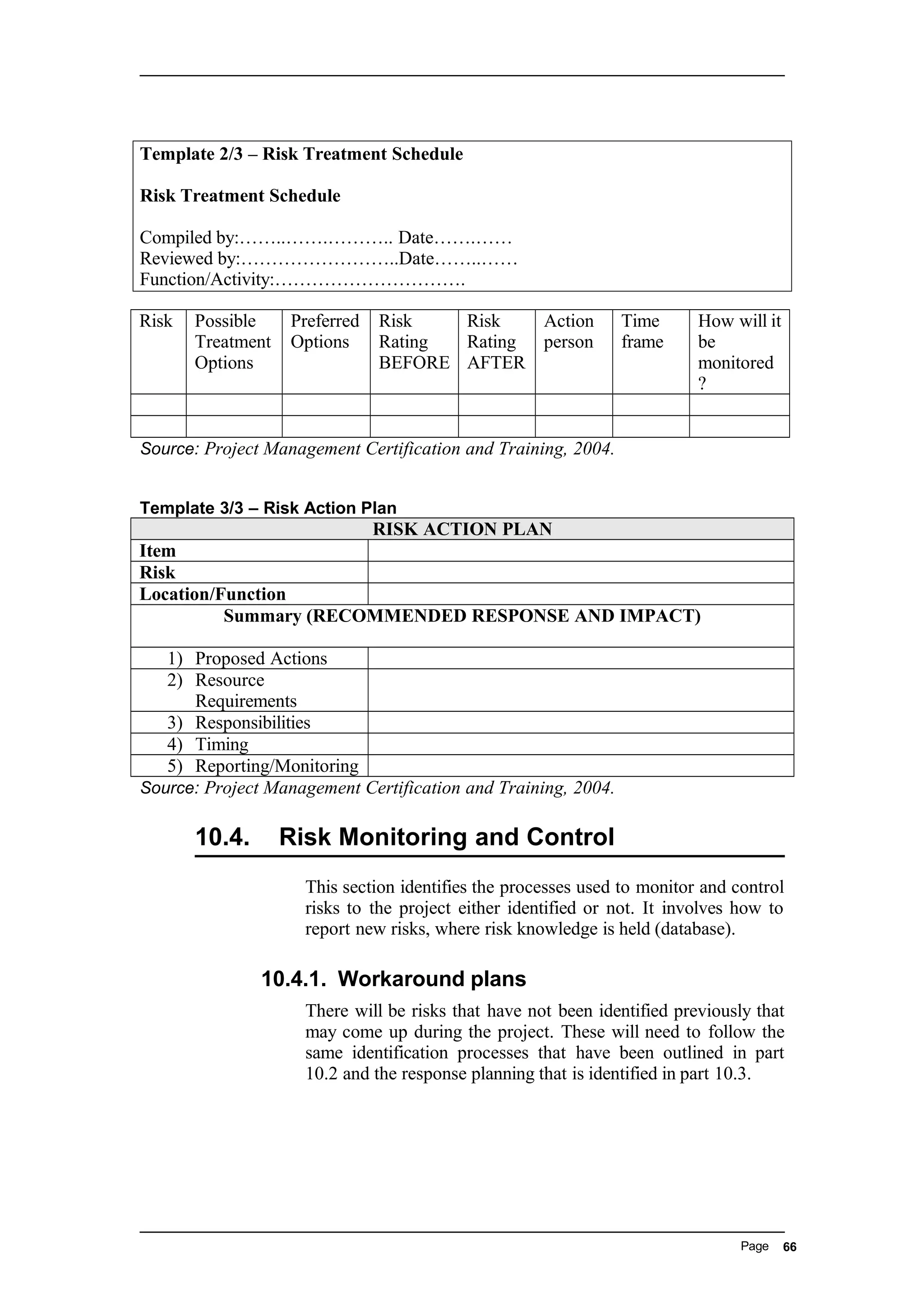 Template 2/3 – Risk Treatment Schedule
Risk Treatment Schedule
Compiled by:……..…….……….. Date…….……
Reviewed by:……………………..Date……..……
Function/Activity:………………………….
Risk Possible
Treatment
Options
Preferred
Options
Risk
Rating
BEFORE
Risk
Rating
AFTER
Action
person
Time
frame
How will it
be
monitored
?
Source: Project Management Certification and Training, 2004.
Template 3/3 – Risk Action Plan
RISK ACTION PLAN
Item
Risk
Location/Function
Summary (RECOMMENDED RESPONSE AND IMPACT)
1) Proposed Actions
2) Resource
Requirements
3) Responsibilities
4) Timing
5) Reporting/Monitoring
Source: Project Management Certification and Training, 2004.
10.4. Risk Monitoring and Control
This section identifies the processes used to monitor and control
risks to the project either identified or not. It involves how to
report new risks, where risk knowledge is held (database).
10.4.1. Workaround plans
There will be risks that have not been identified previously that
may come up during the project. These will need to follow the
same identification processes that have been outlined in part
10.2 and the response planning that is identified in part 10.3.
Page 66
 