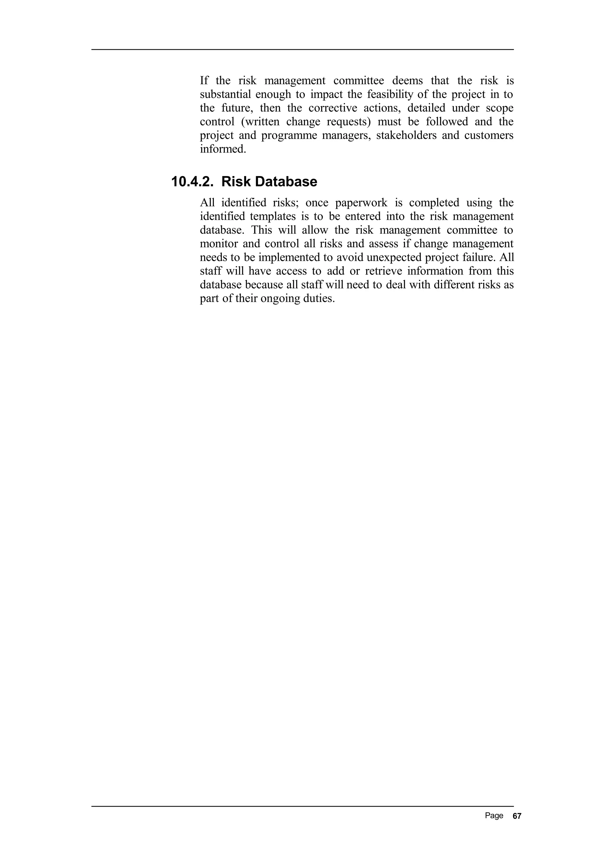 If the risk management committee deems that the risk is
substantial enough to impact the feasibility of the project in to
the future, then the corrective actions, detailed under scope
control (written change requests) must be followed and the
project and programme managers, stakeholders and customers
informed.
10.4.2. Risk Database
All identified risks; once paperwork is completed using the
identified templates is to be entered into the risk management
database. This will allow the risk management committee to
monitor and control all risks and assess if change management
needs to be implemented to avoid unexpected project failure. All
staff will have access to add or retrieve information from this
database because all staff will need to deal with different risks as
part of their ongoing duties.
Page 67
 