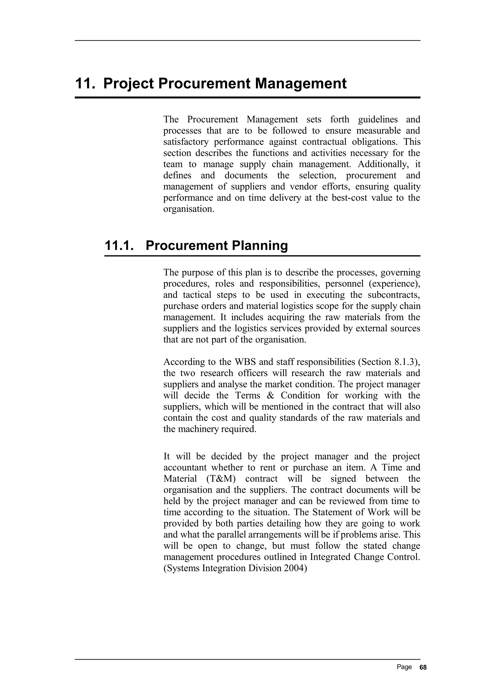 11. Project Procurement Management
The Procurement Management sets forth guidelines and
processes that are to be followed to ensure measurable and
satisfactory performance against contractual obligations. This
section describes the functions and activities necessary for the
team to manage supply chain management. Additionally, it
defines and documents the selection, procurement and
management of suppliers and vendor efforts, ensuring quality
performance and on time delivery at the best-cost value to the
organisation.
11.1. Procurement Planning
The purpose of this plan is to describe the processes, governing
procedures, roles and responsibilities, personnel (experience),
and tactical steps to be used in executing the subcontracts,
purchase orders and material logistics scope for the supply chain
management. It includes acquiring the raw materials from the
suppliers and the logistics services provided by external sources
that are not part of the organisation.
According to the WBS and staff responsibilities (Section 8.1.3),
the two research officers will research the raw materials and
suppliers and analyse the market condition. The project manager
will decide the Terms & Condition for working with the
suppliers, which will be mentioned in the contract that will also
contain the cost and quality standards of the raw materials and
the machinery required.
It will be decided by the project manager and the project
accountant whether to rent or purchase an item. A Time and
Material (T&M) contract will be signed between the
organisation and the suppliers. The contract documents will be
held by the project manager and can be reviewed from time to
time according to the situation. The Statement of Work will be
provided by both parties detailing how they are going to work
and what the parallel arrangements will be if problems arise. This
will be open to change, but must follow the stated change
management procedures outlined in Integrated Change Control.
(Systems Integration Division 2004)
Page 68
 