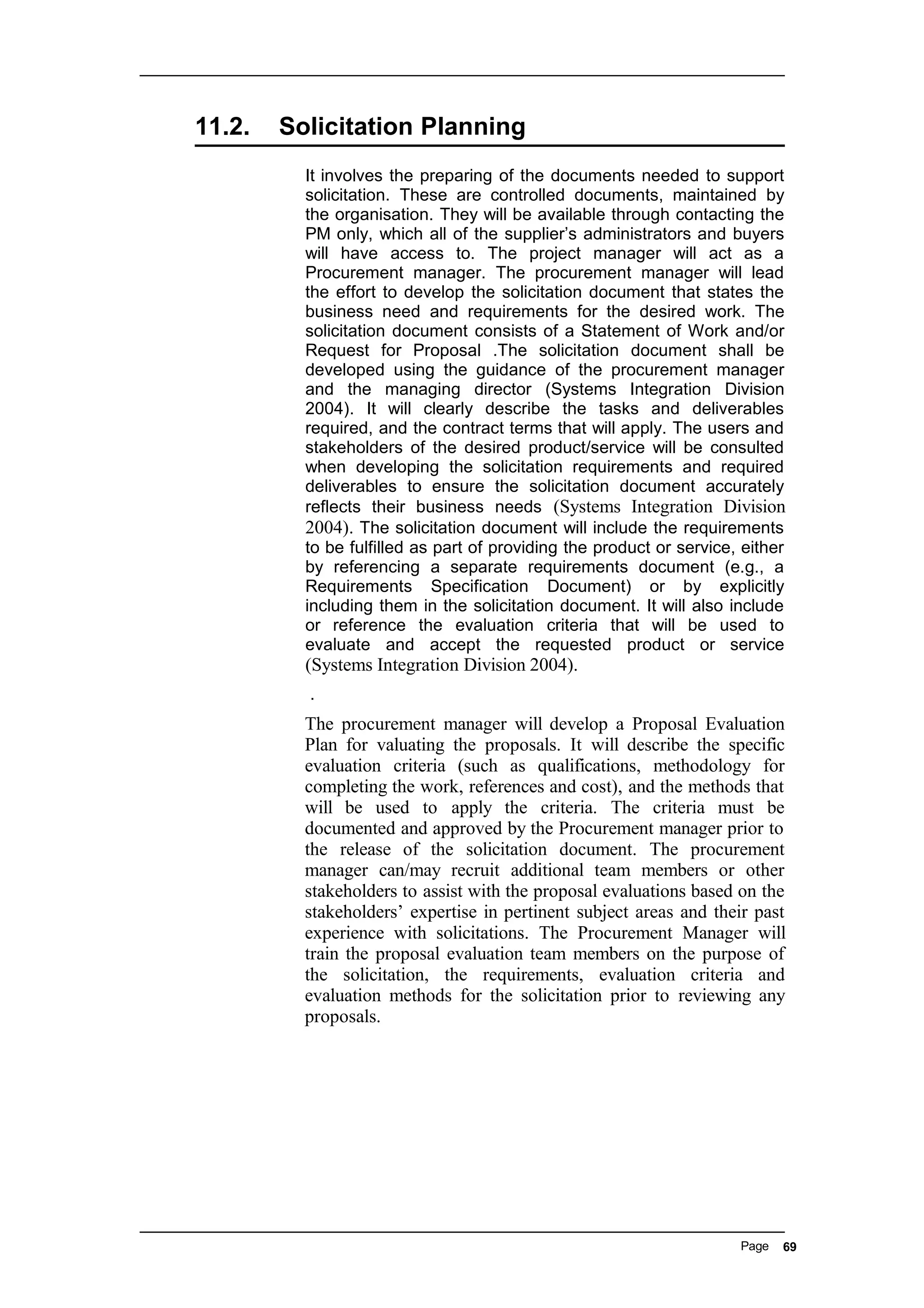 11.2. Solicitation Planning
It involves the preparing of the documents needed to support
solicitation. These are controlled documents, maintained by
the organisation. They will be available through contacting the
PM only, which all of the supplier’s administrators and buyers
will have access to. The project manager will act as a
Procurement manager. The procurement manager will lead
the effort to develop the solicitation document that states the
business need and requirements for the desired work. The
solicitation document consists of a Statement of Work and/or
Request for Proposal .The solicitation document shall be
developed using the guidance of the procurement manager
and the managing director (Systems Integration Division
2004). It will clearly describe the tasks and deliverables
required, and the contract terms that will apply. The users and
stakeholders of the desired product/service will be consulted
when developing the solicitation requirements and required
deliverables to ensure the solicitation document accurately
reflects their business needs (Systems Integration Division
2004). The solicitation document will include the requirements
to be fulfilled as part of providing the product or service, either
by referencing a separate requirements document (e.g., a
Requirements Specification Document) or by explicitly
including them in the solicitation document. It will also include
or reference the evaluation criteria that will be used to
evaluate and accept the requested product or service
(Systems Integration Division 2004).
.
The procurement manager will develop a Proposal Evaluation
Plan for valuating the proposals. It will describe the specific
evaluation criteria (such as qualifications, methodology for
completing the work, references and cost), and the methods that
will be used to apply the criteria. The criteria must be
documented and approved by the Procurement manager prior to
the release of the solicitation document. The procurement
manager can/may recruit additional team members or other
stakeholders to assist with the proposal evaluations based on the
stakeholders’ expertise in pertinent subject areas and their past
experience with solicitations. The Procurement Manager will
train the proposal evaluation team members on the purpose of
the solicitation, the requirements, evaluation criteria and
evaluation methods for the solicitation prior to reviewing any
proposals.
Page 69
 