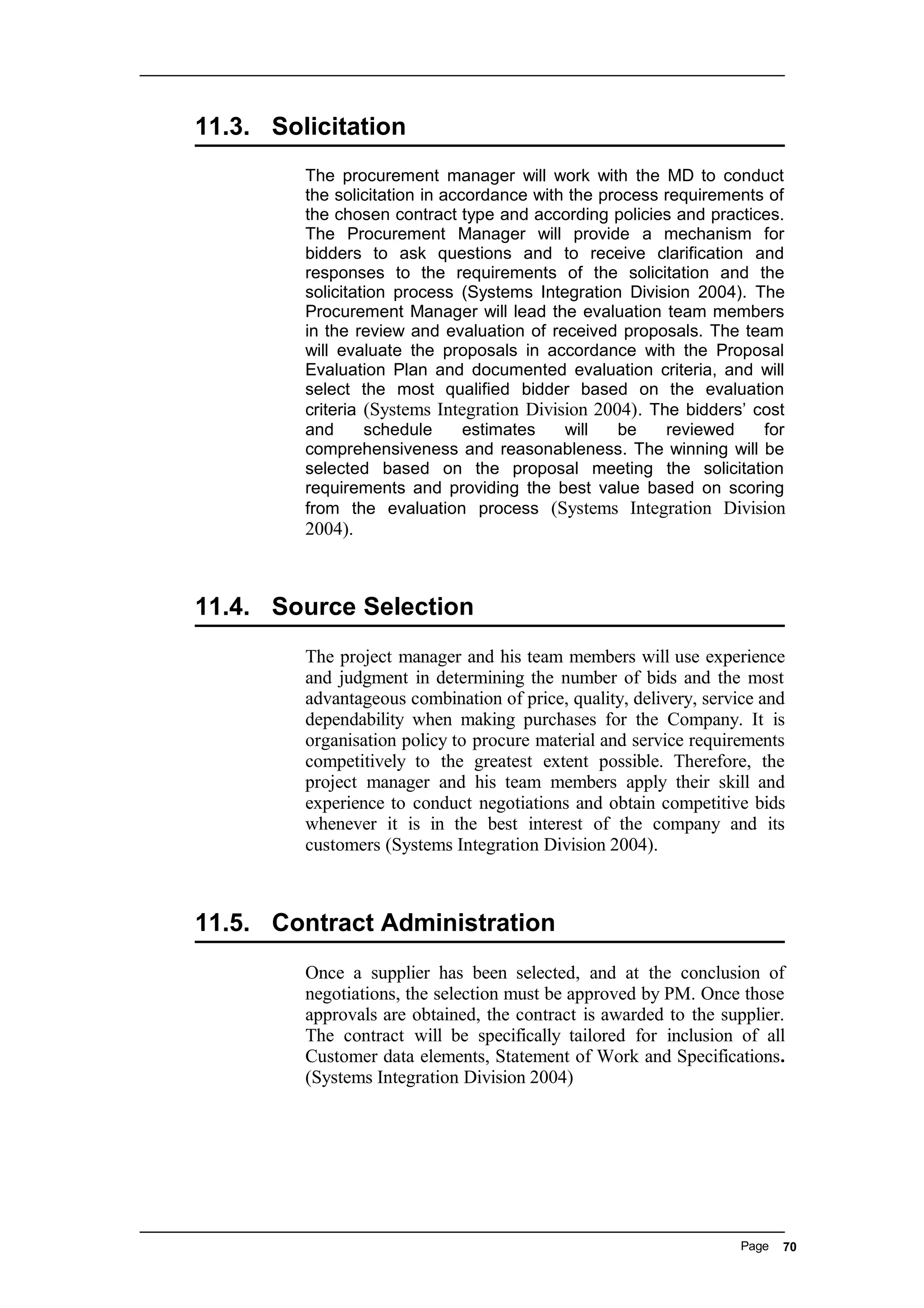 11.3. Solicitation
The procurement manager will work with the MD to conduct
the solicitation in accordance with the process requirements of
the chosen contract type and according policies and practices.
The Procurement Manager will provide a mechanism for
bidders to ask questions and to receive clarification and
responses to the requirements of the solicitation and the
solicitation process (Systems Integration Division 2004). The
Procurement Manager will lead the evaluation team members
in the review and evaluation of received proposals. The team
will evaluate the proposals in accordance with the Proposal
Evaluation Plan and documented evaluation criteria, and will
select the most qualified bidder based on the evaluation
criteria (Systems Integration Division 2004). The bidders’ cost
and schedule estimates will be reviewed for
comprehensiveness and reasonableness. The winning will be
selected based on the proposal meeting the solicitation
requirements and providing the best value based on scoring
from the evaluation process (Systems Integration Division
2004).
11.4. Source Selection
The project manager and his team members will use experience
and judgment in determining the number of bids and the most
advantageous combination of price, quality, delivery, service and
dependability when making purchases for the Company. It is
organisation policy to procure material and service requirements
competitively to the greatest extent possible. Therefore, the
project manager and his team members apply their skill and
experience to conduct negotiations and obtain competitive bids
whenever it is in the best interest of the company and its
customers (Systems Integration Division 2004).
11.5. Contract Administration
Once a supplier has been selected, and at the conclusion of
negotiations, the selection must be approved by PM. Once those
approvals are obtained, the contract is awarded to the supplier.
The contract will be specifically tailored for inclusion of all
Customer data elements, Statement of Work and Specifications.
(Systems Integration Division 2004)
Page 70
 