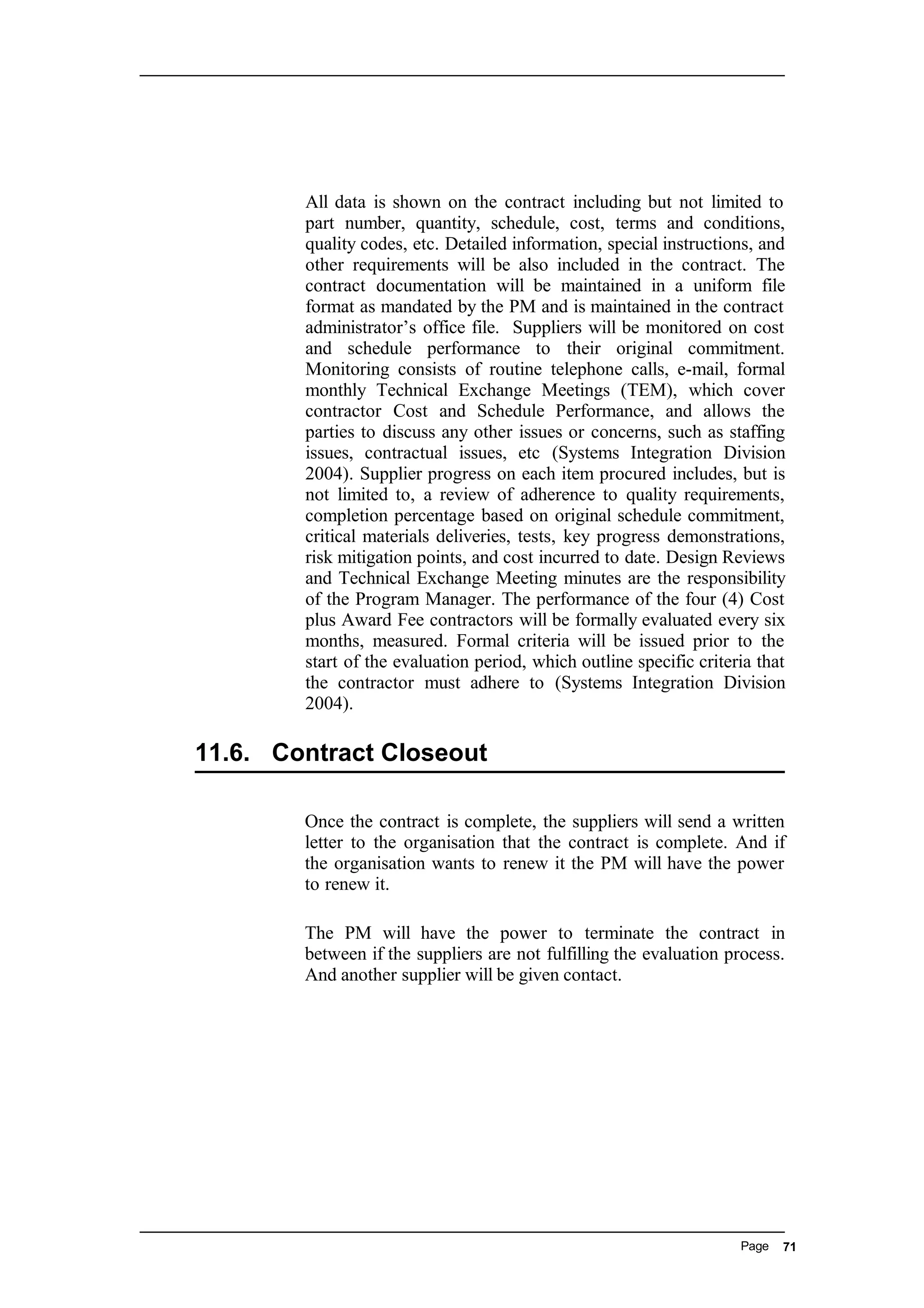 All data is shown on the contract including but not limited to
part number, quantity, schedule, cost, terms and conditions,
quality codes, etc. Detailed information, special instructions, and
other requirements will be also included in the contract. The
contract documentation will be maintained in a uniform file
format as mandated by the PM and is maintained in the contract
administrator’s office file. Suppliers will be monitored on cost
and schedule performance to their original commitment.
Monitoring consists of routine telephone calls, e-mail, formal
monthly Technical Exchange Meetings (TEM), which cover
contractor Cost and Schedule Performance, and allows the
parties to discuss any other issues or concerns, such as staffing
issues, contractual issues, etc (Systems Integration Division
2004). Supplier progress on each item procured includes, but is
not limited to, a review of adherence to quality requirements,
completion percentage based on original schedule commitment,
critical materials deliveries, tests, key progress demonstrations,
risk mitigation points, and cost incurred to date. Design Reviews
and Technical Exchange Meeting minutes are the responsibility
of the Program Manager. The performance of the four (4) Cost
plus Award Fee contractors will be formally evaluated every six
months, measured. Formal criteria will be issued prior to the
start of the evaluation period, which outline specific criteria that
the contractor must adhere to (Systems Integration Division
2004).
11.6. Contract Closeout
Once the contract is complete, the suppliers will send a written
letter to the organisation that the contract is complete. And if
the organisation wants to renew it the PM will have the power
to renew it.
The PM will have the power to terminate the contract in
between if the suppliers are not fulfilling the evaluation process.
And another supplier will be given contact.
Page 71
 