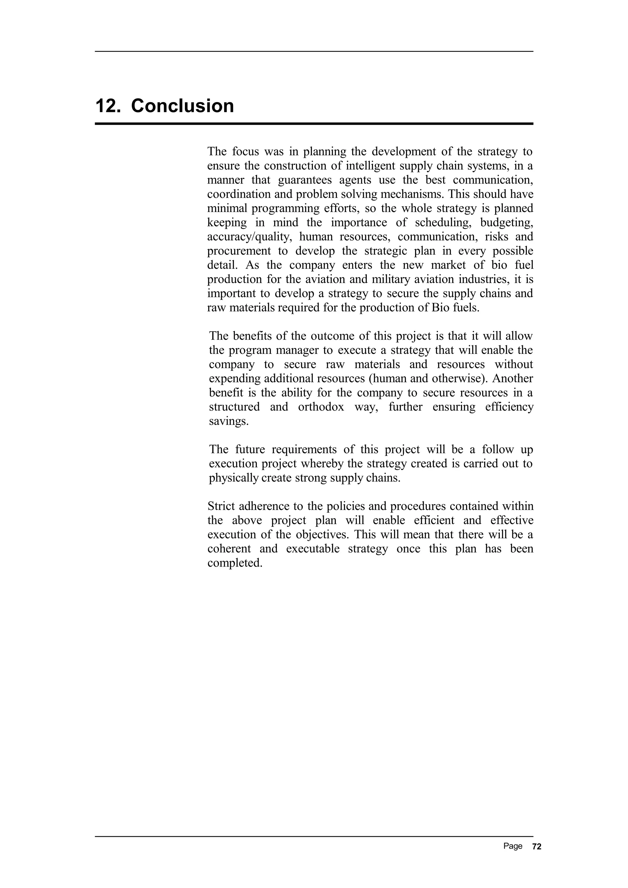 12. Conclusion
The focus was in planning the development of the strategy to
ensure the construction of intelligent supply chain systems, in a
manner that guarantees agents use the best communication,
coordination and problem solving mechanisms. This should have
minimal programming efforts, so the whole strategy is planned
keeping in mind the importance of scheduling, budgeting,
accuracy/quality, human resources, communication, risks and
procurement to develop the strategic plan in every possible
detail. As the company enters the new market of bio fuel
production for the aviation and military aviation industries, it is
important to develop a strategy to secure the supply chains and
raw materials required for the production of Bio fuels.
The benefits of the outcome of this project is that it will allow
the program manager to execute a strategy that will enable the
company to secure raw materials and resources without
expending additional resources (human and otherwise). Another
benefit is the ability for the company to secure resources in a
structured and orthodox way, further ensuring efficiency
savings.
The future requirements of this project will be a follow up
execution project whereby the strategy created is carried out to
physically create strong supply chains.
Strict adherence to the policies and procedures contained within
the above project plan will enable efficient and effective
execution of the objectives. This will mean that there will be a
coherent and executable strategy once this plan has been
completed.
Page 72
 