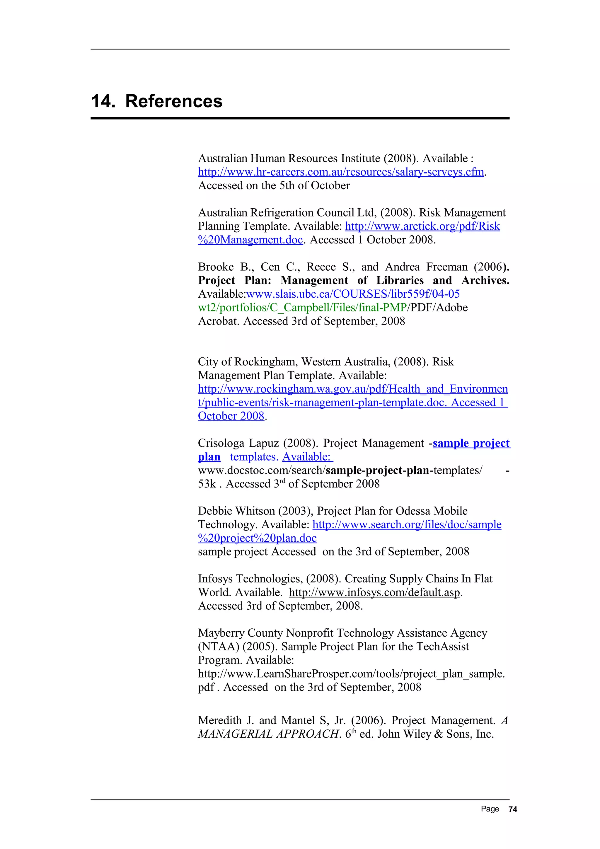 14. References
Australian Human Resources Institute (2008). Available :
http://www.hr-careers.com.au/resources/salary-serveys.cfm.
Accessed on the 5th of October
Australian Refrigeration Council Ltd, (2008). Risk Management
Planning Template. Available: http://www.arctick.org/pdf/Risk
%20Management.doc. Accessed 1 October 2008.
Brooke B., Cen C., Reece S., and Andrea Freeman (2006).
Project Plan: Management of Libraries and Archives.
Available:www.slais.ubc.ca/COURSES/libr559f/04-05
wt2/portfolios/C_Campbell/Files/final-PMP/PDF/Adobe
Acrobat. Accessed 3rd of September, 2008
City of Rockingham, Western Australia, (2008). Risk
Management Plan Template. Available:
http://www.rockingham.wa.gov.au/pdf/Health_and_Environmen
t/public-events/risk-management-plan-template.doc. Accessed 1
October 2008.
Crisologa Lapuz (2008). Project Management -sample project
plan templates. Available:
www.docstoc.com/search/sample-project-plan-templates/ -
53k . Accessed 3rd
of September 2008
Debbie Whitson (2003), Project Plan for Odessa Mobile
Technology. Available: http://www.search.org/files/doc/sample
%20project%20plan.doc
sample project Accessed on the 3rd of September, 2008
Infosys Technologies, (2008). Creating Supply Chains In Flat
World. Available. http://www.infosys.com/default.asp.
Accessed 3rd of September, 2008.
Mayberry County Nonprofit Technology Assistance Agency
(NTAA) (2005). Sample Project Plan for the TechAssist
Program. Available:
http://www.LearnShareProsper.com/tools/project_plan_sample.
pdf . Accessed on the 3rd of September, 2008
Meredith J. and Mantel S, Jr. (2006). Project Management. A
MANAGERIAL APPROACH. 6th
ed. John Wiley & Sons, Inc.
Page 74
 