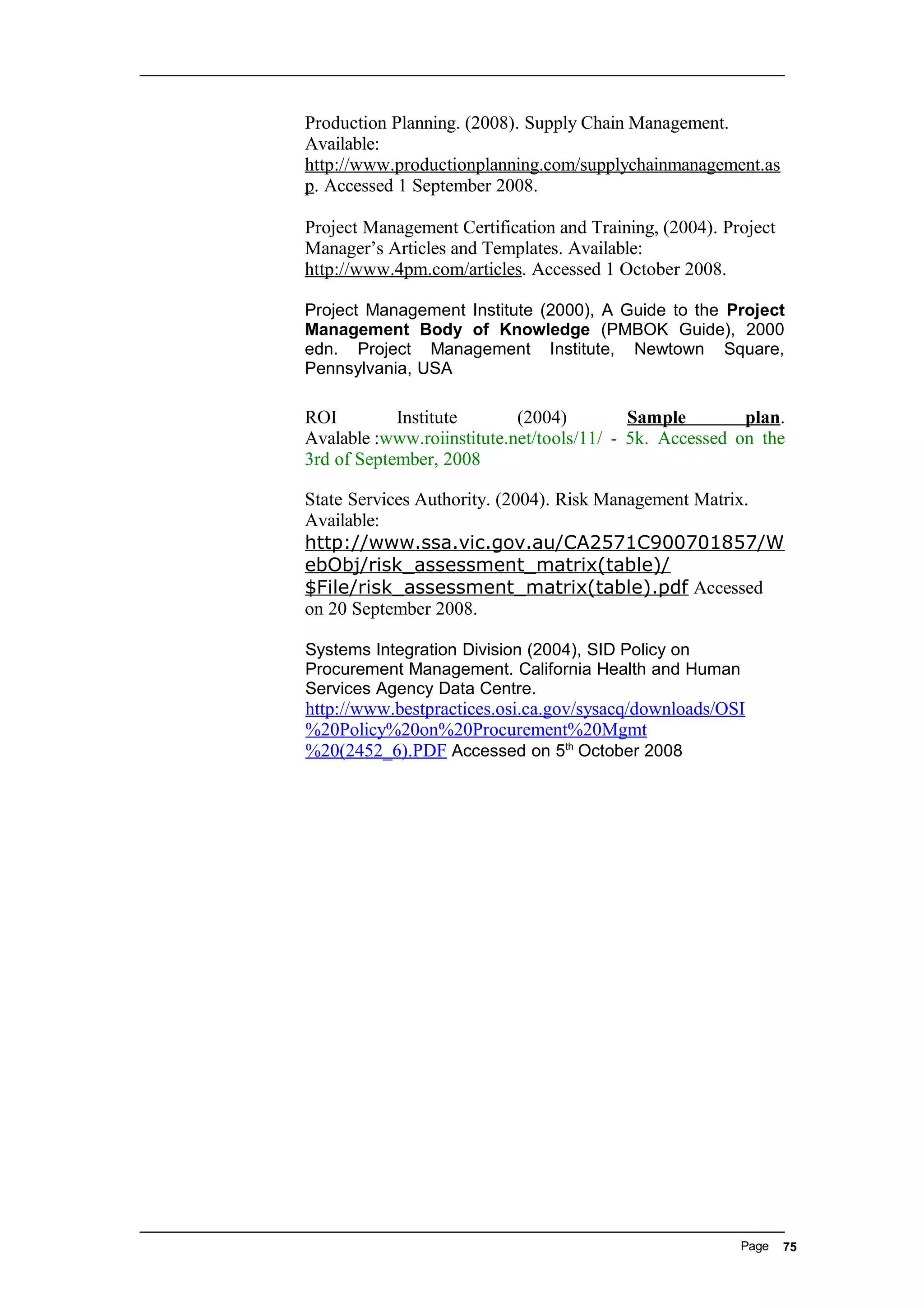 Production Planning. (2008). Supply Chain Management.
Available:
http://www.productionplanning.com/supplychainmanagement.as
p. Accessed 1 September 2008.
Project Management Certification and Training, (2004). Project
Manager’s Articles and Templates. Available:
http://www.4pm.com/articles. Accessed 1 October 2008.
Project Management Institute (2000), A Guide to the Project
Management Body of Knowledge (PMBOK Guide), 2000
edn. Project Management Institute, Newtown Square,
Pennsylvania, USA
ROI Institute (2004) Sample plan.
Avalable :www.roiinstitute.net/tools/11/ - 5k. Accessed on the
3rd of September, 2008
State Services Authority. (2004). Risk Management Matrix.
Available:
http://www.ssa.vic.gov.au/CA2571C900701857/W
ebObj/risk_assessment_matrix(table)/
$File/risk_assessment_matrix(table).pdf Accessed
on 20 September 2008.
Systems Integration Division (2004), SID Policy on
Procurement Management. California Health and Human
Services Agency Data Centre.
http://www.bestpractices.osi.ca.gov/sysacq/downloads/OSI
%20Policy%20on%20Procurement%20Mgmt
%20(2452_6).PDF Accessed on 5th
October 2008
Page 75
 