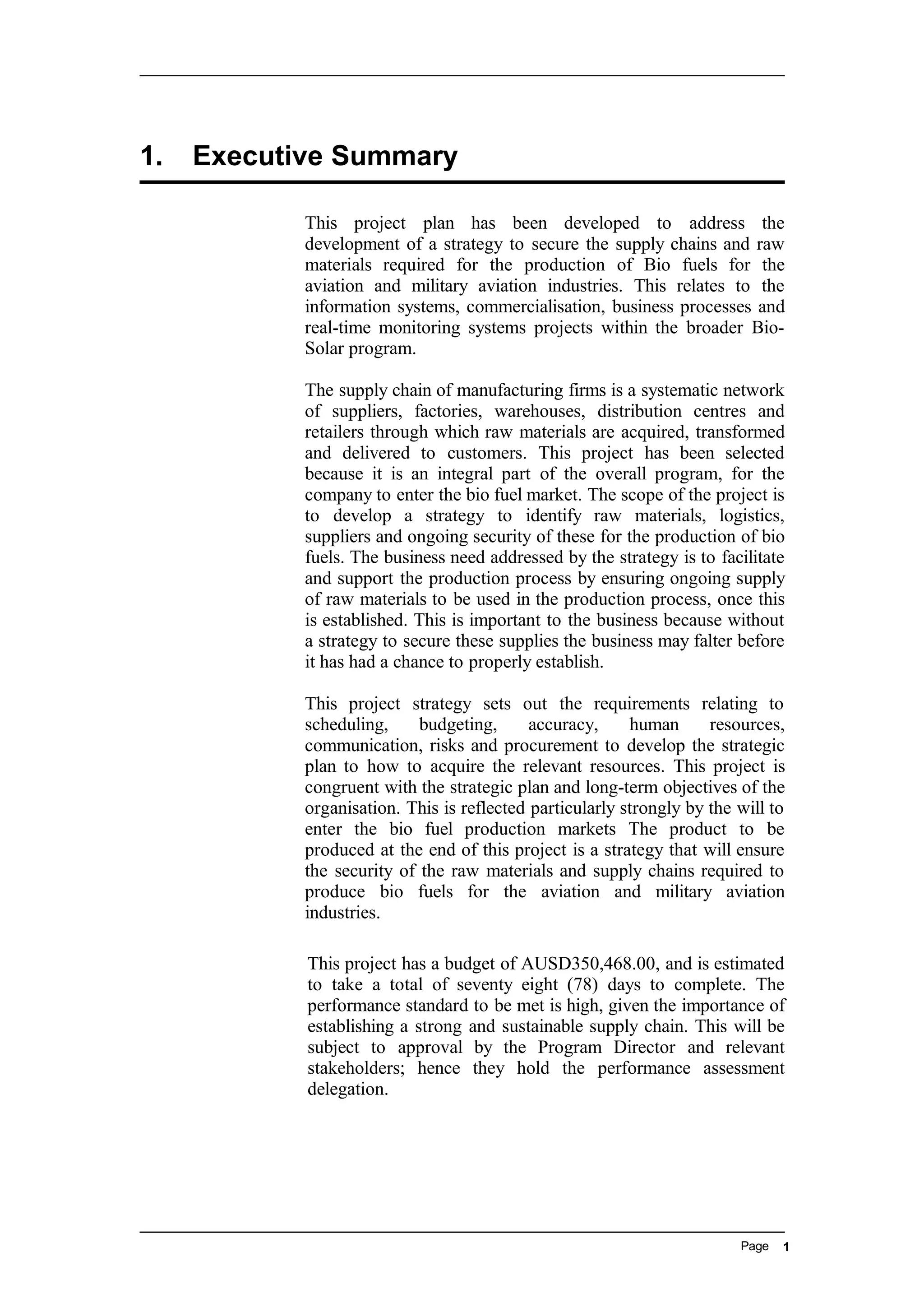 1. Executive Summary
This project plan has been developed to address the
development of a strategy to secure the supply chains and raw
materials required for the production of Bio fuels for the
aviation and military aviation industries. This relates to the
information systems, commercialisation, business processes and
real-time monitoring systems projects within the broader Bio-
Solar program.
The supply chain of manufacturing firms is a systematic network
of suppliers, factories, warehouses, distribution centres and
retailers through which raw materials are acquired, transformed
and delivered to customers. This project has been selected
because it is an integral part of the overall program, for the
company to enter the bio fuel market. The scope of the project is
to develop a strategy to identify raw materials, logistics,
suppliers and ongoing security of these for the production of bio
fuels. The business need addressed by the strategy is to facilitate
and support the production process by ensuring ongoing supply
of raw materials to be used in the production process, once this
is established. This is important to the business because without
a strategy to secure these supplies the business may falter before
it has had a chance to properly establish.
This project strategy sets out the requirements relating to
scheduling, budgeting, accuracy, human resources,
communication, risks and procurement to develop the strategic
plan to how to acquire the relevant resources. This project is
congruent with the strategic plan and long-term objectives of the
organisation. This is reflected particularly strongly by the will to
enter the bio fuel production markets The product to be
produced at the end of this project is a strategy that will ensure
the security of the raw materials and supply chains required to
produce bio fuels for the aviation and military aviation
industries.
This project has a budget of AUSD350,468.00, and is estimated
to take a total of seventy eight (78) days to complete. The
performance standard to be met is high, given the importance of
establishing a strong and sustainable supply chain. This will be
subject to approval by the Program Director and relevant
stakeholders; hence they hold the performance assessment
delegation.
Page 1
 