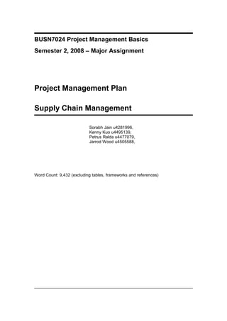 BUSN7024 Project Management Basics
Semester 2, 2008 – Major Assignment
Project Management Plan
Supply Chain Management
Sorabh Jain u4281996,
Kenny Kuo u4495139,
Petrus Ralda u4477079,
Jarrod Wood u4505588,
Word Count: 9,432 (excluding tables, frameworks and references)
 