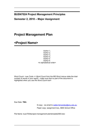 BUSN7024 Project Management Principles
Semester 2, 2010 – Major Assignment
Project Management Plan
<Project Name>
Author 1,
Author 2,
Author 3,
Author 4,
Author 5
Author 6
<in alphabetical order>
Word Count: <use Tools => Word Count from the MS Word menus state the total
number of words in your report – make sure that no part of the document is
highlighted when you use the Word Count tool>
Due Date: TBA:
E-copy: via email to walter.fernandez@anu.edu.au
Paper copy: assignment box, ABIS School Office
File Name: busn7024project-management-plantemplate2563.doc
 