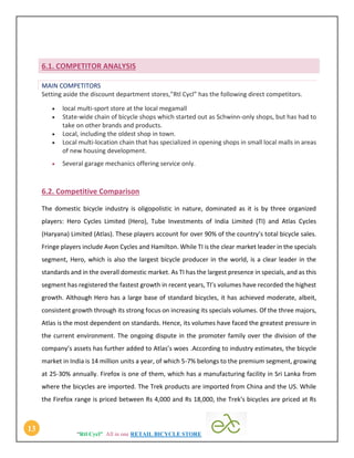 “Rtl Cycl” All in one RETAIL BICYCLE STORE
13
6.1. COMPETITOR ANALYSIS
MAIN COMPETITORS
Setting aside the discount department stores,”Rtl Cycl” has the following direct competitors.
 local multi-sport store at the local megamall
 State-wide chain of bicycle shops which started out as Schwinn-only shops, but has had to
take on other brands and products.
 Local, including the oldest shop in town.
 Local multi-location chain that has specialized in opening shops in small local malls in areas
of new housing development.
 Several garage mechanics offering service only.
6.2. Competitive Comparison
The domestic bicycle industry is oligopolistic in nature, dominated as it is by three organized
players: Hero Cycles Limited (Hero), Tube Investments of India Limited (TI) and Atlas Cycles
(Haryana) Limited (Atlas). These players account for over 90% of the country’s total bicycle sales.
Fringe players include Avon Cycles and Hamilton. While TI is the clear market leader in the specials
segment, Hero, which is also the largest bicycle producer in the world, is a clear leader in the
standards and in the overall domestic market. As TI has the largest presence in specials, and as this
segment has registered the fastest growth in recent years, TI’s volumes have recorded the highest
growth. Although Hero has a large base of standard bicycles, it has achieved moderate, albeit,
consistent growth through its strong focus on increasing its specials volumes. Of the three majors,
Atlas is the most dependent on standards. Hence, its volumes have faced the greatest pressure in
the current environment. The ongoing dispute in the promoter family over the division of the
company’s assets has further added to Atlas’s woes .According to industry estimates, the bicycle
market in India is 14 million units a year, of which 5-7% belongs to the premium segment, growing
at 25-30% annually. Firefox is one of them, which has a manufacturing facility in Sri Lanka from
where the bicycles are imported. The Trek products are imported from China and the US. While
the Firefox range is priced between Rs 4,000 and Rs 18,000, the Trek's bicycles are priced at Rs
 