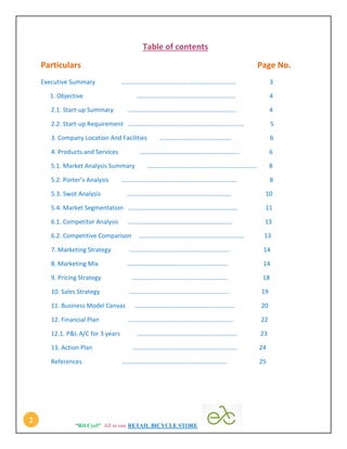 “Rtl Cycl” All in one RETAIL BICYCLE STORE
2
Table of contents
Particulars Page No.
Executive Summary ………………………………………………………………. 3
1. Objective ……………………………………………………… 4
2.1. Start-up Summary ……………………………………………………………. 4
2.2. Start-up Requirement .………………………………………………………………. 5
3. Company Location And Facilities ………………………………………. 6
4. Products and Services ………………………………………………………. 6
5.1. Market Analysis Summary ……………………………………………………………. 8
5.2. Porter’s Analysis .………………………………………………………………. 8
5.3. Swot Analysis …………………………………………………………. 10
5.4. Market Segmentation ……………………………………………………………. 11
6.1. Competitor Analysis …………………………………………………………. 13
6.2. Competitive Comparison …………………………………………………………. 13
7. Marketing Strategy ………………………………………………………. 14
8. Marketing Mix ………………………………………………………. 14
9. Pricing Strategy ……………………………………………………. 18
10. Sales Strategy ………………………………………………………. 19
11. Business Model Canvas ………………………………………………………. 20
12. Financial Plan …………………………………………………………. 22
12.1. P&L A/C for 3 years ………………………………………………………. 23
13. Action Plan …………………………………………………………. 24
References …………………………………………………………. 25
 