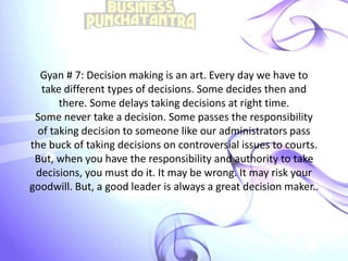 Gyan # 7: Decision making is an art. Every day we have to
take different types of decisions. Some decides then and
there. Some delays taking decisions at right time.
Some never take a decision. Some passes the responsibility
of taking decision to someone like our administrators pass
the buck of taking decisions on controversial issues to courts.
But, when you have the responsibility and authority to take
decisions, you must do it. It may be wrong. It may risk your
goodwill. But, a good leader is always a great decision maker..
 