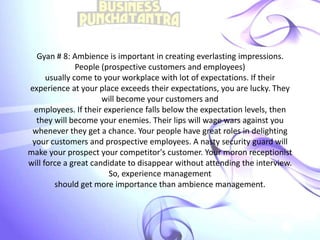 Gyan # 8: Ambience is important in creating everlasting impressions.
People (prospective customers and employees)
usually come to your workplace with lot of expectations. If their
experience at your place exceeds their expectations, you are lucky. They
will become your customers and
employees. If their experience falls below the expectation levels, then
they will become your enemies. Their lips will wage wars against you
whenever they get a chance. Your people have great roles in delighting
your customers and prospective employees. A nasty security guard will
make your prospect your competitor's customer. Your moron receptionist
will force a great candidate to disappear without attending the interview.
So, experience management
should get more importance than ambience management.
 