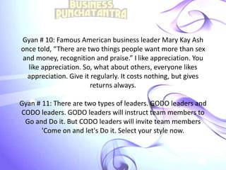 Gyan # 10: Famous American business leader Mary Kay Ash
once told, “There are two things people want more than sex
and money, recognition and praise.” I like appreciation. You
like appreciation. So, what about others, everyone likes
appreciation. Give it regularly. It costs nothing, but gives
returns always.
Gyan # 11: There are two types of leaders. GODO leaders and
CODO leaders. GODO leaders will instruct team members to
Go and Do it. But CODO leaders will invite team members
'Come on and let's Do it. Select your style now.
 