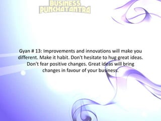 Gyan # 13: Improvements and innovations will make you
different. Make it habit. Don't hesitate to hug great ideas.
Don't fear positive changes. Great ideas will bring
changes in favour of your business.
 